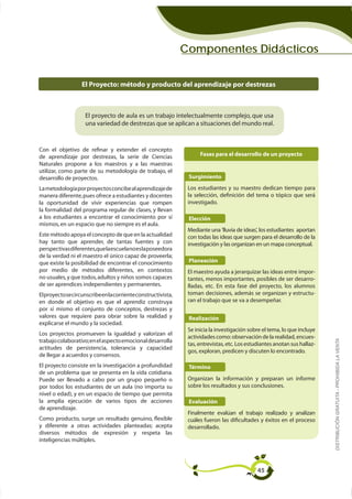 Componentes Didácticos


                   El Proyecto: método y producto del aprendizaje por destrezas



                    El proyecto de aula es un trabajo intelectualmente complejo, que usa
                    una variedad de destrezas que se aplican a situaciones del mundo real.



Con el objetivo de reﬁnar y extender el concepto
de aprendizaje por destrezas, la serie de Ciencias                   Fases para el desarrollo de un proyecto
Naturales propone a los maestros y a las maestras
utilizar, como parte de su metodología de trabajo, el
desarrollo de proyectos.                                        Surgimiento
La metodología por proyectos concibe al aprendizaje de          Los estudiantes y su maestro dedican tiempo para
manera diferente, pues ofrece a estudiantes y docentes          la selección, definición del tema o tópico que será
la oportunidad de vivir experiencias que rompen                 investigado.
la formalidad del programa regular de clases, y llevan
a los estudiantes a encontrar el conocimiento por sí            Elección
mismos, en un espacio que no siempre es el aula.
                                                                Mediante una 'lluvia de ideas', los estudiantes aportan
Este método apoya el concepto de que en la actualidad           con todas las ideas que surgen para el desarrollo de la
hay tanto que aprender, de tantas fuentes y con                 investigación y las organizan en un mapa conceptual.
perspectivas diferentes,que la escuela no es la poseedora
de la verdad ni el maestro el único capaz de proveerla;
que existe la posibilidad de encontrar el conocimiento          Planeación
por medio de métodos diferentes, en contextos                   El maestro ayuda a jerarquizar las ideas entre impor-
no usuales, y que todos, adultos y niños somos capaces          tantes, menos importantes, posibles de ser desarro-
de ser aprendices independientes y permanentes.                 lladas, etc. En esta fase del proyecto, los alumnos
El proyecto se circunscribe en la corriente constructivista,    toman decisiones, además se organizan y estructu-
en donde el objetivo es que el aprendiz construya               ran el trabajo que se va a desempeñar.
por sí mismo el conjunto de conceptos, destrezas y
valores que requiere para obrar sobre la realidad y             Realización
explicarse el mundo y la sociedad.
                                                                Se inicia la investigación sobre el tema, lo que incluye
Los proyectos promueven la igualdad y valorizan el
                                                                actividades como: observación de la realidad, encues-      DISTRIBUCIÓN GRATUITA - PROHIBIDA LA VENTA
trabajo colaborativo; en el aspecto emocional desarrolla
                                                                                                                       -
actitudes de persistencia, tolerancia y capacidad
                                                                gos, exploran, predicen y discuten lo encontrado.
de llegar a acuerdos y consensos.
El proyecto consiste en la investigación a profundidad          Término
de un problema que se presenta en la vida cotidiana.
Puede ser llevado a cabo por un grupo pequeño o                 Organizan la información y preparan un informe
por todos los estudiantes de un aula (no importa su             sobre los resultados y sus conclusiones.
nivel o edad), y en un espacio de tiempo que permita
la amplia ejecución de varios tipos de acciones                 Evaluación
de aprendizaje.
                                                                Finalmente evalúan el trabajo realizado y analizan
Como producto, surge un resultado genuino, ﬂexible              cuáles fueron las dificultades y éxitos en el proceso
y diferente a otras actividades planteadas; acepta              desarrollado.
diversos métodos de expresión y respeta las
inteligencias múltiples.




                                                                                              45
 