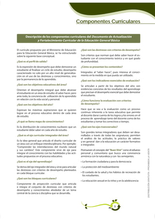 Componentes Curriculares

        Descripción de los componentes curriculares del Documento de Actualización
                y Fortalecimiento Curricular de la Educación General Básica

El currículo propuesto por el Ministerio de Educación          ¿Qué son las destrezas con criterios de desempeño?

sobre la siguiente base conceptual.                                                                              -
                                                               tudiante con el conocimiento teórico y en qué grado
¿Qué es el perfil de salida?                                   de profundidad.

Es la expresión de desempeño que debe demostrar un             ¿Cómo se presentan los contenidos?
estudiante al finalizar un ciclo de estudio; desempeño
caracterizado no solo por un alto nivel de generaliza-                                                                 -
ción en el uso de las destrezas y conocimientos, sino          miento en la medida en que pueda ser utilizado.
por la permanencia de lo aprendido.
                                                               ¿Qué son los indicadores esenciales de evaluación?
¿Qué son los objetivos educativos del área?
                                                               Se articulan a partir de los objetivos del año; son
Orientan el desempeño integral que debe alcanzar               evidencias concretas de los resultados del aprendizaje
                                                               que precisan el desempeño esencial que debe demostrar
ante todo, la conciencia de utilización de lo aprendido        el estudiante.
en relación con la vida social y personal.
                                                               ¿Cómo funciona la evaluación con criterios
¿Qué son los objetivos del año?                                de desempeño?

Expresan las máximas aspiraciones que se quieren               Hace que se vea a la evaluación como un proceso
lograr en el proceso educativo dentro de cada área
de estudio.                                                    al docente darse cuenta de los logros y los errores en el
                                                               proceso de aprendizaje tanto del docente como de los
¿A qué se llama mapa de conocimientos?                         estudiantes y tomar los correctivos a tiempo.

Es la distribución de conocimientos nucleares que un           ¿Qué son los ejes transversales?
estudiante debe saber en cada año de estudio.
                                                               Son grandes temas integradores que deben ser desa-
¿Qué es el eje curricular integrador del área?                 rrollados a través de todas las asignaturas; permiten
                                                               el análisis de las actitudes, la práctica de valores
Es la idea general que articula el diseño curricular de        y en general dan a la educación un carácter formativo
un área con un enfoque interdisciplinario. Por ejemplo:        e integrador.
“Comprender las interrelaciones del mundo natural
                                                                                                                           DISTRIBUCIÓN GRATUITA - PROHIBIDA LA VENTA
y sus cambios”. Este componente sirve de eje para              Promueven el concepto del “Buen Vivir” como el esfuerzo
                                                      -        personal y comunitario que busca una convivencia
tudes propuestas en el proceso educativo.                      armónica con la naturaleza y con los semejantes.

¿Qué es el eje del aprendizaje?

Se deriva del eje integrador del área y sirve para articular
las destrezas con criterios de desempeño planteados
en cada bloque curricular.
                                                                los estudiantes.
¿Qué son los bloques curriculares?

Componente de proyección curricular que articula
e integra el conjunto de destrezas con criterios de
desempeño y conocimientos alrededor de un tema
central de la ciencia o disciplina que se desarrolla.




                                                                                              5
 