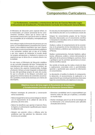 Componentes Curriculares


    Los fundamentos, contenidos y orientaciones del área de Ciencias Naturales según
el Documento de Actualización y Fortalecimiento Curricular de la Educación General Básica


El Ministerio de Educación pone especial énfasis en           En esta área, los desempeños de los estudiantes al con-
                                                     -        cluir el décimo año de E. G. B. se evidencian a través de:
cimientos científicos. Aclara que la ciencia está en
permanente construcción y que por lo tanto sus saberes        Integrar los conocimientos propios de las Ciencias
son susceptibles de ser revaluados y reemplazados por         Naturales relacionados con el conocimiento científico
otros nuevos.                                                 e interpretar la naturaleza como un sistema integrado,
                                                              dinámico y sistémico.
Este enfoque implica la formación de personas por una
parte, con mentalidad abierta, poseedores de un pensa-        Analizar y valorar el comportamiento de los ecosiste-
miento crítico-reflexivo-sistemático que sean capaces         mas en la perspectiva de las interrelaciones entre los
de movilizar sus estructuras de pensamiento y adaptarse       factores bióticos y abióticos que mantienen la vida en
a los constantes cambios que se dan en el medio,              el Planeta.
y por otra, capaces de interpretar el mundo desde
sus propias percepciones y mediante la vivencia y la
                                                              teorías, reflexiones, análisis y síntesis demostrando la
experiencia que se deriva de un contacto directo con
                                                              aplicación de los procesos biológicos, químicos, físicos
la realidad.
                                                              y geológicos que les permitan aproximarse al conoci-
En este marco, el Ministerio de Educación establece           miento científico natural.
un eje curricular integrador del área: “Comprender las
                                                              Dar sentido al mundo que les rodea a través de ideas
interrelaciones del mundo natural y sus cambios”, eje
                                                              y explicaciones conectadas entre sí, permitiéndoles
que involucra dos aspectos fundamentales: Ecología
y Evolución. Del eje curricular integrador se desprenden
                                                              en conocimientos.
los ejes del aprendizaje propios de cada año escolar,
los que se articulan en los bloques curriculares que          La descripción, el análisis, la relación, la comparación,
agrupan los mínimos básicos de contenidos secuencia-          la deducción, el reconocimiento, la explicación y la
dos y gradados a través de las destrezas con criterios de     argumentación que constituyen las destrezas claves para
desempeño.                                                    lograr los conocimientos y los objetivos en esta área.


                 Objetivos macro del área según el Documento de Actualización
                  y Fortalecimiento Curricular de la Educación General Básica
                                                                                                                           DISTRIBUCIÓN GRATUITA - PROHIBIDA LA VENTA
 Plantear estrategias de protección y conservación             Demostrar sensibilidad ante la responsabilidad que
 de los ecosistemas.                                           tenemos todos de velar por el planeta y consolidar
                                                               un mundo mejor.
 Valorar el papel de la ciencia y la tecnología en relación
 con el mejoramiento de la calidad de vida de las              Diseñar estrategias para el uso de las tecnologías de
 personas y de otros seres.                                    la información y las comunicaciones para aplicarlas
                                                               al estudio de la ciencia.
 Valorar los beneficios que aportan el ejercicio físico,

 la calidad de vida.

 Adoptar una posición crítica y reflexiva ante los

 la ciencia y la sociedad.




                                                                                              7
 