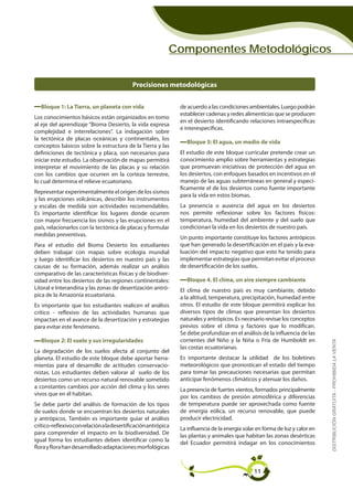 Componentes Metodológicos


                                            Precisiones metodológicas


   Bloque 1: La Tierra, un planeta con vida                     de acuerdo a las condiciones ambientales. Luego podrán
                                                                establecer cadenas y redes alimenticias que se producen
Los conocimientos básicos están organizados en torno
                                                                en el desierto identificando relaciones intraespecíficas
al eje del aprendizaje “Bioma Desierto, la vida expresa
                                                                e interespecíficas.
complejidad e interrelaciones”. La indagación sobre
la tectónica de placas oceánicas y continentales, los
                                                                  Bloque 3: El agua, un medio de vida
conceptos básicos sobre la estructura de la Tierra y las
definiciones de tectónica y placa, son necesarios para          El estudio de este bloque curricular pretende crear un
iniciar este estudio. La observación de mapas permitirá         conocimiento amplio sobre herramientas y estrategias
interpretar el movimiento de las placas y su relación           que promuevan iniciativas de protección del agua en
con los cambios que ocurren en la corteza terrestre,            los desiertos, con enfoques basados en incentivos en el
lo cual determina el relieve ecuatoriano.                       manejo de las aguas subterráneas en general y especí-
                                                                ficamente el de los desiertos como fuente importante
Representar experimentalmente el origen de los sismos
                                                                para la vida en estos biomas.
y las erupciones volcánicas, describir los instrumentos
y escalas de medida son actividades recomendables.              La presencia o ausencia del agua en los desiertos
Es importante identificar los lugares donde ocurren             nos permite reflexionar sobre los factores físicos:
con mayor frecuencia los sismos y las erupciones en el          temperatura, humedad del ambiente y del suelo que
país, relacionarlos con la tectónica de placas y formular       condicionan la vida en los desiertos de nuestro país.
medidas preventivas.
                                                                Un punto importante constituye los factores antrópicos
Para el estudio del Bioma Desierto los estudiantes              que han generado la desertificación en el país y la eva-
deben trabajar con mapas sobre ecología mundial                 luación del impacto negativo que esto ha tenido para
y luego identificar los desiertos en nuestro país y las         implementar estrategias que permitan evitar el proceso
causas de su formación, además realizar un análisis             de desertificación de los suelos.
comparativo de las características físicas y de biodiver-
sidad entre los desiertos de las regiones continentales:          Bloque 4. El clima, un aire siempre cambiante
Litoral e Interandina y las zonas de desertización antró-       El clima de nuestro país es muy cambiante, debido
pica de la Amazonía ecuatoriana.                                a la altitud, temperatura, precipitación, humedad entre
Es importante que los estudiantes realicen el análisis          otros. El estudio de este bloque permitirá explicar los
crítico - reflexivo de las actividades humanas que              diversos tipos de climas que presentan los desiertos
impactan en el avance de la desertización y estrategias         naturales y antrópicos. Es necesario revisar los conceptos
para evitar este fenómeno.                                      previos sobre el clima y factores que lo modifican.
                                                                Se debe profundizar en el análisis de la influencia de las
   Bloque 2: El suelo y sus irregularidades                     corrientes del Niño y la Niña o Fría de Humboldt en
                                                                                                                               DISTRIBUCIÓN GRATUITA - PROHIBIDA LA VENTA

                                                                las costas ecuatorianas.
La degradación de los suelos afecta al conjunto del
planeta. El estudio de este bloque debe aportar herra-          Es importante destacar la utilidad de los boletines
mientas para el desarrollo de actitudes conservacio-            meteorológicos que pronostican el estado del tiempo
nistas. Los estudiantes deben valorar al suelo de los           para tomar las precauciones necesarias que permitan
desiertos como un recurso natural renovable sometido            anticipar fenómenos climáticos y atenuar los daños.
a constantes cambios por acción del clima y los seres
                                                                La presencia de fuertes vientos, formados principalmente
vivos que en él habitan.
                                                                por los cambios de presión atmosférica y diferencias
Se debe partir del análisis de formación de los tipos           de temperatura puede ser aprovechada como fuente
de suelos donde se encuentran los desiertos naturales           de energía eólica, un recurso renovable, que puede
y antrópicos. También es importante guiar el análisis           producir electricidad.
crítico-reflexivo con relación a la desertificación antrópica
                                                                La influencia de la energía solar en forma de luz y calor en
para comprender el impacto en la biodiversidad. De
                                                                las plantas y animales que habitan las zonas desérticas
igual forma los estudiantes deben identificar como la
                                                                del Ecuador permitirá indagar en los conocimientos
flora y flora han desarrollado adaptaciones morfológicas



                                                                                                11
 