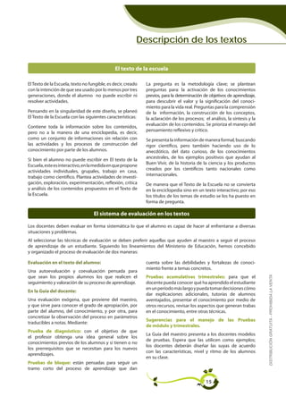 Descripción de los textos


                                               El texto de la escuela

El Texto de la Escuela, texto no fungible, es decir, creado   La pregunta es la metodología clave; se plantean
con la intención de que sea usado por lo menos por tres       preguntas para: la activación de los conocimientos
generaciones, donde el alumno no puede escribir ni            previos, para la determinación de objetivos de aprendizaje,
resolver actividades.                                         para descubrir el valor y la significación del conoci-
                                                              miento para la vida real. Preguntas para la comprensión
Pensando en la singularidad de este diseño, se planeó         de la información, la construcción de los conceptos,
El Texto de la Escuela con las siguientes características:    la aclaración de los procesos; el análisis, la síntesis y la
                                                              evaluación de los contenidos. Se prioriza el manejo del
Contiene toda la información sobre los contenidos,
                                                              pensamiento reflexivo y crítico.
pero no a la manera de una enciclopedia, es decir,
como un conjunto de informaciones sin relación con            Se presenta la información de manera formal, buscando
las actividades y los procesos de construcción del            rigor científico, pero también haciendo uso de lo
conocimiento por parte de los alumnos.                        anecdótico, del dato curioso, de los conocimientos
                                                              ancestrales, de los ejemplos positivos que ayudan al
Si bien el alumno no puede escribir en El texto de la
                                                              Buen Vivir, de la historia de la ciencia y los productos
Escuela, este es interactivo, en la medida en que propone
                                                              creados por los científicos tanto nacionales como
actividades individuales, grupales, trabajo en casa,
                                                              internacionales.
trabajo como científico. Plantea actividades de investi-
gación, exploración, experimentación, reflexión, crítica      De manera que el Texto de la Escuela no se convierta
y análisis de los contenidos propuestos en el Texto de        en la enciclopedia sino en un texto interactivo; por eso
la Escuela.                                                   los títulos de los temas de estudio se los ha puesto en
                                                              forma de pregunta.

                                   El sistema de evaluación en los textos

Los docentes deben evaluar en forma sistemática lo que el alumno es capaz de hacer al enfrentarse a diversas
situaciones y problemas.
Al seleccionar las técnicas de evaluación se deben preferir aquellas que ayuden al maestro a seguir el proceso
de aprendizaje de un estudiante. Siguiendo los lineamientos del Ministerio de Educación, hemos concebido
y organizado el proceso de evaluación de dos maneras:

Evaluación en el texto del alumno:                            cuenta sobre las debilidades y fortalezas de conoci-
                                                              miento frente a temas concretos.
Una autoevaluación y coevaluación pensada para                                                                               DISTRIBUCIÓN GRATUITA - PROHIBIDA LA VENTA
que sean los propios alumnos los que realicen el              Pruebas acumulativas trimestrales: para que el
seguimiento y valoración de su proceso de aprendizaje.        docente pueda conocer qué ha aprendido el estudiante
                                                              en un período más largo y pueda tomar decisiones cómo
En la Guía del docente:
                                                              dar explicaciones adicionales, tutorías de alumnos
Una evaluación exógena, que proviene del maestro,             aventajados, presentar el conocimiento por medio de
y que sirve para conocer el grado de apropiación, por         otros recursos, revisar los aspectos que generan trabas
parte del alumno, del conocimiento, y por otra, para          en el conocimiento, entre otras técnicas.
concretizar la observación del proceso en parámetros
                                                              Sugerencias para el manejo de las Pruebas
traducibles a notas. Mediante:
                                                              de módulo y trimestrales.
Prueba de diagnóstico: con el objetivo de que
                                                              La Guía del maestro presenta a los docentes modelos
el profesor obtenga una idea general sobre los
                                                              de pruebas. Espera que las utilicen como ejemplos;
conocimientos previos de los alumnos y si tienen o no
                                                              los docentes deberán diseñar las suyas de acuerdo
los prerrequisitos que se necesitan para los nuevos
                                                              con las características, nivel y ritmo de los alumnos
aprendizajes.
                                                              en su clase.
Pruebas de bloque: están pensadas para seguir un
tramo corto del proceso de aprendizaje que dan

                                                                                              15
 