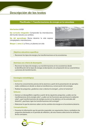 Descripción de los textos


                                                           Planificador 1: Transformaciones de energía en la naturaleza
                                                                                  Planificador 1

                                             Año lectivo: 8 EGB
                                             Eje curricular integrador: Comprender las interrelaciones
                                             del mundo natural y sus cambios.
                                             Eje del aprendizaje: Bioma desierto: la vida expresa
                                             complejidad e interrelaciones.
                                             Bloque 1, tema 2: La Tierra, un planeta con vida



                                                  Objetivos educativos específicos
                                                  • Reconocer los tipos de energía y las transformaciones en los ecosistemas.



                                                  Destrezas con criterio de desempeño
                                                  • Reconocer los tipos de energía y sus transformaciones en los ecosistemas desde
                                                    la identificación de los tipos de energía, la descripción y la comparación de sus características
                                                    y procesos de transformación.



                                                  Estrategias metodológicas
                                                  Experiencia
                                                  • Activar los conocimientos previos de los alumnos a partir de la presentación de ejemplos
                                                    reales cotidianos en donde se observa transferencia y conservación de la energía.
                                                  • Realizar las preguntas: ¿podemos crear o destruir la energía?, ¿cómo lo haríamos?
DISTRIBUCIÓN GRATUITA - PROHIBIDA LA VENTA




                                                  Reflexión
                                                  • Generar un desequilibrio cognitivo a partir de las siguientes preguntas: ¿cuáles son las
                                                    manifestaciones de la energía solar?, ¿cuáles son las funciones que promueve la radiación
                                                    solar?, ¿qué transformaciones de energía ocurren en las plantas y en los animales del
                                                    desierto?, ¿qué leyes rigen las transformaciones de la energía?
                                                  • Relacionar lo que los alumnos saben con los cambios de energía en el ecosistema desierto.
                                                  Conceptualización
                                                  • Presentar la información que les permita responder con argumentos claros y verdaderos las
                                                    preguntas planteadas en el periodo de reflexión y de esta manera seleccionar los atributos
                                                    de los conceptos.




                                                                  16
 