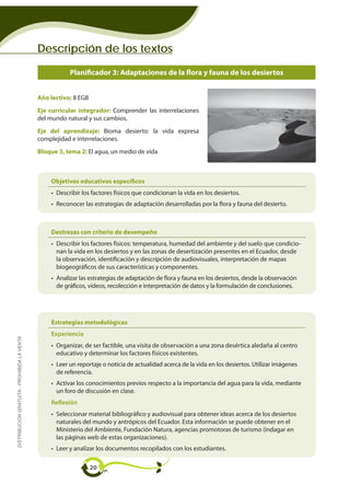 Descripción de los textos

                                                        Planificador 3: Adaptaciones de la flora y fauna de los desiertos


                                             Año lectivo: 8 EGB
                                             Eje curricular integrador: Comprender las interrelaciones
                                             del mundo natural y sus cambios.
                                             Eje del aprendizaje: Bioma desierto: la vida expresa
                                             complejidad e interrelaciones.
                                             Bloque 3, tema 2: El agua, un medio de vida



                                                 Objetivos educativos específicos
                                                 • Describir los factores físicos que condicionan la vida en los desiertos.
                                                 • Reconocer las estrategias de adaptación desarrolladas por la flora y fauna del desierto.



                                                 Destrezas con criterio de desempeño
                                                 • Describir los factores físicos: temperatura, humedad del ambiente y del suelo que condicio-
                                                   nan la vida en los desiertos y en las zonas de desertización presentes en el Ecuador, desde
                                                   la observación, identificación y descripción de audiovisuales, interpretación de mapas
                                                   biogeográficos de sus características y componentes.
                                                 • Analizar las estrategias de adaptación de flora y fauna en los desiertos, desde la observación
                                                   de gráficos, vídeos, recolección e interpretación de datos y la formulación de conclusiones.




                                                 Estrategias metodológicas
                                                 Experiencia
DISTRIBUCIÓN GRATUITA - PROHIBIDA LA VENTA




                                                 • Organizar, de ser factible, una visita de observación a una zona desértica aledaña al centro
                                                   educativo y determinar los factores físicos existentes.
                                                 • Leer un reportaje o noticia de actualidad acerca de la vida en los desiertos. Utilizar imágenes
                                                   de referencia.
                                                 • Activar los conocimientos previos respecto a la importancia del agua para la vida, mediante
                                                   un foro de discusión en clase.
                                                 Reflexión
                                                 • Seleccionar material bibliográfico y audiovisual para obtener ideas acerca de los desiertos
                                                   naturales del mundo y antrópicos del Ecuador. Esta información se puede obtener en el
                                                   Ministerio del Ambiente, Fundación Natura, agencias promotoras de turismo (indagar en
                                                   las páginas web de estas organizaciones).
                                                 • Leer y analizar los documentos recopilados con los estudiantes.

                                                                  20
 