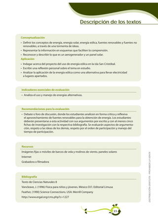 Descripción de los textos

Conceptualización
• Definir los conceptos de energía, energía solar, energía eólica, fuentes renovables y fuentes no
  renovables, a través de una tormenta de ideas.
• Representar la información en esquemas que faciliten la comprensión.
• Reconocer y describir lo que es un aerogenerador y un panel solar.
Aplicación
• Indagar acerca del proyecto del uso de energía eólica en la isla San Cristóbal.
• Escribir una reflexión personal sobre el tema en estudio.
• Analizar la aplicación de la energía eólica como una alternativa para llevar electricidad
  a lugares apartados.



Indicadores esenciales de evaluación
• Analiza el uso y manejo de energías alternativas.



Recomendaciones para la evaluación
• Debate o foro de discusión, donde los estudiantes analicen en forma crítica y reflexiva
  el aprovechamiento de fuentes renovables para la obtención de energía. Los estudiantes
  deberán presentarse a esta actividad con sus argumentos por escrito y con al menos cinco
  fichas de investigación con la respectiva bibliografía. Se evaluarán aspectos de argumenta-
  ción, respeto a las ideas de los demás, respeto por el orden de participación y manejo del
  tiempo de participación.




Recursos
Imágenes fijas o móviles de barcos de vela y molinos de viento, paneles solares
                                                                                                     DISTRIBUCIÓN GRATUITA - PROHIBIDA LA VENTA


Internet
Grabadora o filmadora




Bibliografía
Texto de Ciencias Naturales 8
Vancleave, J. (1996) Física para niños y jóvenes. México D.F.: Editorial Limusa
Feather, (1990) Science Connections. USA: Merrill Company
http://www.ergal.org/cms.php?c=1227



                                                                                  23
 