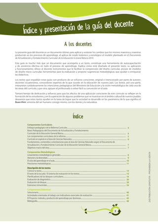 Indice y presentacion de la guia del docente
                                                                                               A los docentes
La presente guía del docente es un documento idóneo para aplicar y sostener los cambios que los mismos maestros y maestras
producirán en los procesos de aprendizaje, al aplicar de modo sistémico y estratégico el modelo planteado en el Documento
de Actualización y Fortalecimiento Curricular de la Educación G eneral Básica 2010.

Esta guía es mucho más que un documento que acompaña a un texto, constituye una herramienta de autocapacitación
y de asistencia efectiva en todo el proceso de aprendizaje. Explica cómo está diseñado el presente texto, su aplicación
y funcionamiento; ofrece al docente instrumentos que le facilitan la comprensión del diseño curricular, provee de modelos
de diseño micro curricular, herramientas para la evaluación y propone sugerencias metodológicas que ayudan a enriquecer
las didácticas.

Los textos que respaldan estas guías son producto de un esfuerzo consciente, original e intencionado por parte de autores:
docentes ecuatorianos, conocedores expertos de lo que sucede en la educación de nuestro país. Los textos, por una parte,
interpretan cuidadosamente las intenciones pedagógicas del Ministerio de Educación y la visión metodológica de cada una de
las áreas del currículo, y por otra, apoyan al profesorado a volver fácil su concreción en el aula.

Tomará tiempo de dedicación y esfuerzo para que los efectos de una aplicación consciente de este currículo se reflejen en la
formación de los estudiantes, y en la superación de algunos problemas que se muestran en el ámbito cultural de nuestro pueblo;
deseamos que estos textos ayuden en la tarea de lograr que la sociedad se desarrolle en los parámetros de lo que significa el
Buen Vivir: armonía del ser humano consigo mismo, con los demás y la naturaleza.




                                                                                                                  Indice
            Componentes Curriculares
            Enfoque pedagógico de la Reforma Curricular............................................................................................................................................                                        4
            Bases Pedagógicas del Documento de Actualización y Fortalecimiento
            Curricular de la Educación General Básica....................................................................................................................................................                                  4
            Los componentes curriculares de la reforma...............................................................................................................................................                                      5
            Currículo en espiral en el área de Ciencias Naturales.................................................................................................................................                                         6
            Fundamentos, contenidos y orientaciones para el área de Ciencias Naturales según el Documento de
            Actualización y Fortalecimiento Curricular de la Educación General Básica..................................................................................                                                                    7
            Objetivos macro del área......................................................................................................................................................................................                 7
            Componentes Metodológicos
                                                                                                                                                                                                                                                DISTRIBUCIÓN GRATUITA - PROHIBIDA LA VENTA

            Lineamientos metodológicos generales................................................................................................................................................................... 8
            Atención a la diversidad...................................................................................................................................................................................................... 9
            El ciclo del aprendizaje en el aula................................................................................................................................................................................. 10
            Precisiones metodológicas................................................................................................................................................................................... 11
            Descripción de los textos
            Conoce tu texto......................................................................................................................................................................................................... 13
            El texto de la escuela / El sistema de evaluación en los textos............................................................................................................... 15
            Planificadores de los bloques curriculares.................................................................................................................................................... 16
            Evaluación de diagnóstico.................................................................................................................................................................................. 26
            Evaluación de bloque............................................................................................................................................................................................ 28
            Exámenes trimestrales.......................................................................................................................................................................................... 34
            Componentes Didácticos
            Solucionario..............................................................................................................................................................................................................     40
            Actividades orientadas al trabajo con indicadores esenciales de evaluación..............................................................................                                                                       41
            El Proyecto: método y producto del aprendizaje por destrezas.........................................................................................................                                                          45
            Bibliografía................................................................................................................................................................................................................   48



                                                                                                                                                                                                               3
 