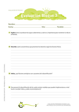 EVALUACIÓN DE PROCESO




                                                                 Evaluación Bloque 3
                                             Nombre:
                                             Fecha:                                                 Año:                       Paralelo:

                                             1 Explica cómo se producen las aguas subterráneas y cuál es su importancia para mantener la vida en
                                               el Planeta.




                                             2 Describe cuatro características que presentan los desiertos según los factores físicos.
FOTOCOPIABLE




                                             3 Indica, ¿qué factores antrópicos son causantes de la desertificación?
DISTRIBUCIÓN GRATUITA - PROHIBIDA LA VENTA




                                             4 Para prevenir la desertificación de los suelos existen medidas que pueden implementarse a nivel
                                               local o mundial. Indica, ¿cuáles recomendarías tú?




                                                                                                               EVALUACIÓN PREPARADA EN BASE A LAS
                                                                30                                           DESTREZAS CON CRITERIOS DE DESEMPEÑO
 