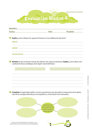 EVALUACIÓN DE PROCESO




                     Evaluación Bloque 4
Nombre:
Fecha:                                                Año:                       Paralelo:

1 Explica ¿cómo influyen los siguientes factores en la modificación del clima?

   Altitud


   Latitud


   Cercanía al mar



2 Nombra las dos corrientes marinas que afectan a las costas ecuatorianas. Explica, ¿cómo afecta a las
  condiciones físicas y biológicas de la región natural del litoral.




                                                                                                         FOTOCOPIABLE
                                                                                                         DISTRIBUCIÓN GRATUITA - PROHIBIDA LA VENTA


3 Completa el organizador gráfico con las características que describan la importancia de la aplica-
  ción de las energías alternativas en el equilibrio y conservación de la naturaleza.




                                              Importancia
                                             de la aplicación
                                             de las energías
                                              alternativas




  EVALUACIÓN PREPARADA EN BASE A LAS
DESTREZAS CON CRITERIOS DE DESEMPEÑO                                             31
 