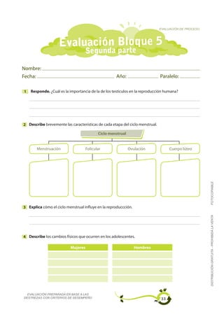 EVALUACIÓN DE PROCESO




                    Evaluación Bloque 5
                                    Segunda parte

Nombre:
Fecha:                                              Año:                       Paralelo:

1   Responde. ¿Cuál es la importancia de la de los testículos en la reproducción humana?




2 Describe brevemente las características de cada etapa del ciclo menstrual.

                                           Ciclo menstrual


       Menstruación                 Folicular                Ovulación              Cuerpo lúteo




                                                                                                       FOTOCOPIABLE
3 Explica cómo el ciclo menstrual influye en la reproduccción.
                                                                                                       DISTRIBUCIÓN GRATUITA - PROHIBIDA LA VENTA




4 Describe los cambios físicos que ocurren en los adolescentes.

                          Mujeres                                Hombres




  EVALUACIÓN PREPARADA EN BASE A LAS
DESTREZAS CON CRITERIOS DE DESEMPEÑO                                           33
 