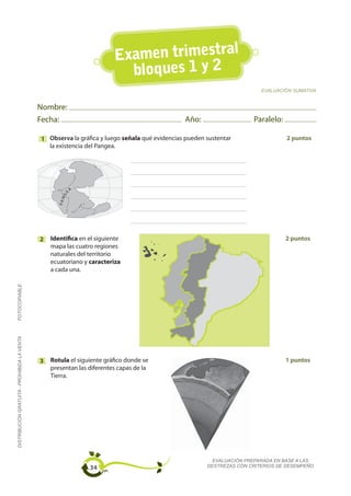 Examen trimestral
                                                                          bloques 1 y 2
                                                                                                                         EVALUACIÓN SUMATIVA


                                             Nombre:
                                             Fecha:                                            Año:                   Paralelo:

                                             1 Observa la gráfica y luego señala qué evidencias pueden sustentar                  2 puntos
                                               la existencia del Pangea.




                                                           A
                                                      GE
                                                    PA N




                                             2   Identifica en el siguiente                                                       2 puntos
                                                 mapa las cuatro regiones
                                                 naturales del territorio
                                                 ecuatoriano y caracteriza
                                                 a cada una.
FOTOCOPIABLE
DISTRIBUCIÓN GRATUITA - PROHIBIDA LA VENTA




                                             3   Rotula el siguiente gráfico donde se                                             1 puntos
                                                 presentan las diferentes capas de la
                                                 Tierra.




                                                                                                         EVALUACIÓN PREPARADA EN BASE A LAS
                                                               34                                      DESTREZAS CON CRITERIOS DE DESEMPEÑO
 