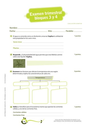 Examen trimestral
                                                                          bloques 3 y 4
                                                                                                                            EVALUACIÓN SUMATIVA


                                             Nombre:
                                             Fecha:                                               Año:                    Paralelo:

                                             1 El agua es conocida como un disolvente universal. Explica la utilidad de               1 puntos
                                               esta propiedad en los seres vivos.

                                                Seres vivos


                                                Plantas


                                             2 Responde. ¿Cuál propiedad del agua permite que esta libélula camine                    1 puntos
                                               sobre este líquido? Explica.




                                             3 Enumera tres factores que afectan la temperatura de una región                         3 puntos
                                               determinada y explica las caracterísiticas de cada uno.
FOTOCOPIABLE




                                                                                Temperatura
DISTRIBUCIÓN GRATUITA - PROHIBIDA LA VENTA




                                             4 Indica un beneficio para el ecosistema marino que aportan las corrientes               1 puntos
                                               cálidas y uno de las corrientes frías.

                                                Corrientes cálidas
                                                Corrientes frías

                                                                                                            EVALUACIÓN PREPARADA EN BASE A LAS
                                                               36                                         DESTREZAS CON CRITERIOS DE DESEMPEÑO
 