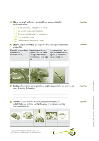 5   Marca con una X los factores que establecen la presencia de las                    3 puntos
    corrientes marinas.
          El movimiento de rotación de la Tierra.
          Los vientos alisios y contraalisios.
          El aumento de la radiación ultravioleta.
          Los contenidos de sal.
          La forma y ubicación de las costas.

6 Observa los gráficos e indica qué propiedad de la luz se representa en cada          3 puntos
  uno de ellos.
El arcoíris en una playa.   La pintura de Monet       Un vaso de agua y un
El fenómeno                 muestra un bote sobre     lápiz introducido en el
representado es:            un lago. El fenómeno      líquido. El fenómeno
                            representado en el lago   representado es:
                            es:




                                                                                                  FOTOCOPIABLE
7 Explica, ¿cómo influye la energía solar en las plantas y animales que viven en las   3 puntos
  zonas desérticas del Ecuador?


                                                                                                  DISTRIBUCIÓN GRATUITA - PROHIBIDA LA VENTA




8 Identifica si cada alimento de las imágenes corresponde a un                         2 puntos
  carbohidrato, una proteína o un lípido. Anota el tipo de compuestos
  en el espacio inferior.




  EVALUACIÓN PREPARADA EN BASE A LAS
DESTREZAS CON CRITERIOS DE DESEMPEÑO                                            37
 