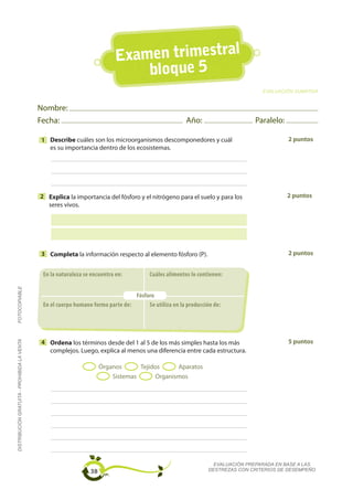 Examen trimestral
                                                                                bloque 5
                                                                                                                                   EVALUACIÓN SUMATIVA


                                             Nombre:
                                             Fecha:                                                     Año:                    Paralelo:

                                             1 Describe cuáles son los microorganismos descomponedores y cuál                               2 puntos
                                               es su importancia dentro de los ecosistemas.




                                             2 Explica la importancia del fósforo y el nitrógeno para el suelo y para los                   2 puntos
                                               seres vivos.




                                             3 Completa la información respecto al elemento fósforo (P).                                    2 puntos


                                              En la naturaleza se encuentra en:          Cuáles alimentos lo contienen:
FOTOCOPIABLE




                                                                                  Fósforo
                                              En el cuerpo humano forma parte de:      Se utiliza en la producción de:




                                                                                                                                            5 puntos
DISTRIBUCIÓN GRATUITA - PROHIBIDA LA VENTA




                                             4 Ordena los términos desde del 1 al 5 de los más simples hasta los más
                                               complejos. Luego, explica al menos una diferencia entre cada estructura.

                                                                      Órganos      Tejidos     Aparatos
                                                                          Sistemas      Organismos




                                                                                                                   EVALUACIÓN PREPARADA EN BASE A LAS
                                                                 38                                              DESTREZAS CON CRITERIOS DE DESEMPEÑO
 