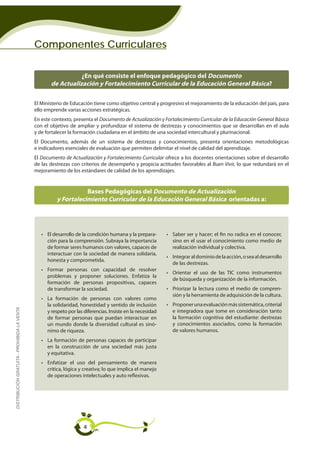 Componentes Curriculares

                                                               ¿En qué consiste el enfoque pedagógico del Documento
                                                    de Actualización y Fortalecimiento Curricular de la Educación General Básica?

                                             El Ministerio de Educación tiene como objetivo central y progresivo el mejoramiento de la educación del país, para
                                             ello emprende varias acciones estratégicas.
                                             En este contexto, presenta el Documento de Actualización y Fortalecimiento Curricular de la Educación General Básica
                                             con el objetivo de ampliar y profundizar el sistema de destrezas y conocimientos que se desarrollan en el aula
                                             y de fortalecer la formación ciudadana en el ámbito de una sociedad intercultural y plurinacional.
                                             El Documento, además de un sistema de destrezas y conocimientos, presenta orientaciones metodológicas
                                             e indicadores esenciales de evaluación que permiten delimitar el nivel de calidad del aprendizaje.
                                             El Documento de Actualización y Fortalecimiento Curricular ofrece a los docentes orientaciones sobre el desarrollo
                                             de las destrezas con criterios de desempeño y propicia actitudes favorables al Buen Vivir, lo que redundará en el
                                             mejoramiento de los estándares de calidad de los aprendizajes.


                                                                  Bases Pedagógicas del Documento de Actualización
                                                       y Fortalecimiento Curricular de la Educación General Básica orientadas a:




                                                • El desarrollo de la condición humana y la prepara-       • Saber ser y hacer; el fin no radica en el conocer,
                                                  ción para la comprensión. Subraya la importancia           sino en el usar el conocimiento como medio de
                                                  de formar seres humanos con valores, capaces de            realización individual y colectiva.
                                                  interactuar con la sociedad de manera solidaria,
                                                                                                           • Integrar al dominio de la acción, o sea al desarrollo
                                                  honesta y comprometida.
                                                                                                             de las destrezas.
                                                • Formar personas con capacidad de resolver
                                                                                                           • Orientar el uso de las TIC como instrumentos
                                                  problemas y proponer soluciones. Enfatiza la
                                                                                                             de búsqueda y organización de la información.
                                                  formación de personas propositivas, capaces
                                                  de transformar la sociedad.                              • Priorizar la lectura como el medio de compren-
                                                                                                             sión y la herramienta de adquisición de la cultura.
                                                • La formación de personas con valores como
                                                  la solidaridad, honestidad y sentido de inclusión        • Proponer una evaluación más sistemática, criterial
DISTRIBUCIÓN GRATUITA - PROHIBIDA LA VENTA




                                                  y respeto por las diferencias. Insiste en la necesidad     e integradora que tome en consideración tanto
                                                  de formar personas que puedan interactuar en               la formación cognitiva del estudiante: destrezas
                                                  un mundo donde la diversidad cultural es sinó-             y conocimientos asociados, como la formación
                                                  nimo de riqueza.                                           de valores humanos.
                                                • La formación de personas capaces de participar
                                                  en la construcción de una sociedad más justa
                                                  y equitativa.
                                                • Enfatizar el uso del pensamiento de manera
                                                  crítica, lógica y creativa; lo que implica el manejo
                                                  de operaciones intelectuales y auto reflexivas.




                                                                    4
 