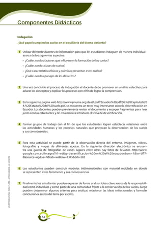 Componentes Didácticos

                                             Indagación
                                             ¿Qué papel cumplen los suelos en el equilibrio del bioma desierto?


                                             1 Utilizar diferentes fuentes de información para que los estudiantes indaguen de manera individual
                                               acerca de los siguientes aspectos:
                                                • ¿Cuáles son los factores que influyen en la formación de los suelos?
                                                • ¿Cuáles son las clases de suelos?
                                                • ¿Qué características físicas y químicas presentan estos suelos?
                                                • ¿Cuáles son los paisajes de los desiertos?


                                             2 Una vez concluído el proceso de indagación el docente debe promover un análisis colectivo para
                                               aclarar los conceptos y explicar los procesos con el fin de lograr la comprensión.


                                             3 En la siguiente página web http://www.pnuma.org/deat1/pdf/Ecuador%20pdf/06.%20Capitulo%20
                                               4.%20Estado%20del%20suelo.pdf, se encuentra un texto muy interesante sobre la desertificación en
                                               Ecuador. Los docentes pueden previamente revisar el documento y escoger fragmentos para leer
                                               junto con los estudiantes y de esta manera introducir el tema de desertificación.


                                             4 Formar grupos de trabajo con el fin de que los estudiantes logren establecer relaciones entre
                                               las actividades humanas y los procesos naturales que provocan la desertización de los suelos
                                               y sus consecuencias.


                                             5 Para esta actividad se puede partir de la observación directa del entorno, imágenes, videos,
                                               fotografías y mapas de diferentes épocas. En la siguiente dirección electrónica se encuen-
                                               tra una galería de fotografías de varios lugares entre otras hay fotos de Ecuador. http://www.
                                               google.com.ec/images?hl=es&q=desertificacion%20en%20el%20ecuador&um=1&ie=UTF-
DISTRIBUCIÓN GRATUITA - PROHIBIDA LA VENTA




                                               8&source=og&sa=N&tab=wi&biw=1345&bih=583


                                             6 Los estudiantes pueden construir modelos tridimensionales con material reciclado en donde
                                               se representen estos fenómenos y sus consecuencias.


                                             7 Finalmente los estudiantes pueden expresar de forma oral sus ideas clave acerca de la responsabili-
                                               dad como individuos y como parte de una comunidad frente a la conservación de los suelos, luego
                                               pueden determinar algunos criterios para analizar, relacionar las ideas seleccionadas y formular
                                               conclusiones acerca del tema por escrito.




                                                               42
 