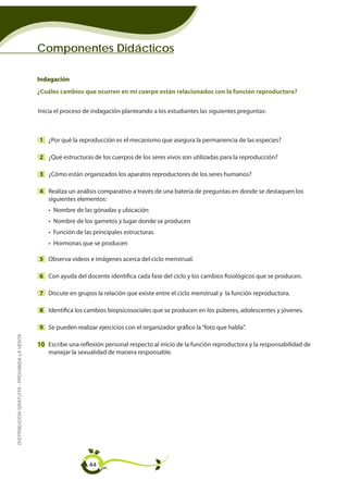 Componentes Didácticos

                                             Indagación
                                             ¿Cuáles cambios que ocurren en mi cuerpo están relacionados con la función reproductora?


                                             Inicia el proceso de indagación planteando a los estudiantes las siguientes preguntas:



                                             1 ¿Por qué la reproducción es el mecanismo que asegura la permanencia de las especies?

                                             2 ¿Qué estructuras de los cuerpos de los seres vivos son utilizadas para la reproducción?

                                             3 ¿Cómo están organizados los aparatos reproductores de los seres humanos?

                                             4 Realiza un análisis comparativo a través de una batería de preguntas en donde se destaquen los
                                               siguientes elementos:
                                                 • Nombre de las gónadas y ubicación
                                                 • Nombre de los gametos y lugar donde se producen
                                                 • Función de las principales estructuras
                                                 • Hormonas que se producen

                                             5 Observa videos e imágenes acerca del ciclo menstrual.

                                             6 Con ayuda del docente identifica cada fase del ciclo y los cambios fisiológicos que se producen.

                                             7 Discute en grupos la relación que existe entre el ciclo menstrual y la función reproductora.

                                             8 Identifica los cambios biopsicosociales que se producen en los púberes, adolescentes y jóvenes.

                                             9 Se pueden realizar ejercicios con el organizador gráfico la “foto que habla”.
DISTRIBUCIÓN GRATUITA - PROHIBIDA LA VENTA




                                             10 Escribe una reflexión personal respecto al inicio de la función reproductora y la responsabilidad de
                                                manejar la sexualidad de manera responsable.




                                                                44
 