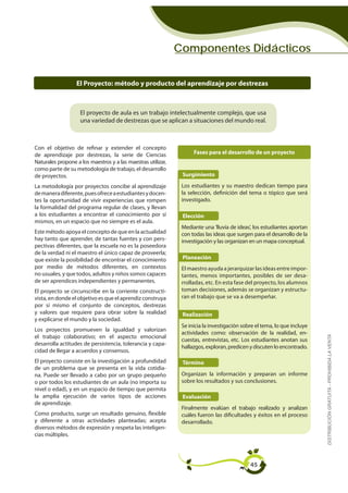 Componentes Didácticos


                  El Proyecto: método y producto del aprendizaje por destrezas



                    El proyecto de aula es un trabajo intelectualmente complejo, que usa
                    una variedad de destrezas que se aplican a situaciones del mundo real.



Con el objetivo de refinar y extender el concepto
de aprendizaje por destrezas, la serie de Ciencias                  Fases para el desarrollo de un proyecto
Naturales propone a los maestros y a las maestras utilizar,
como parte de su metodología de trabajo, el desarrollo
de proyectos.                                                  Surgimiento
La metodología por proyectos concibe al aprendizaje            Los estudiantes y su maestro dedican tiempo para
de manera diferente, pues ofrece a estudiantes y docen-        la selección, definición del tema o tópico que será
tes la oportunidad de vivir experiencias que rompen            investigado.
la formalidad del programa regular de clases, y llevan
a los estudiantes a encontrar el conocimiento por sí           Elección
mismos, en un espacio que no siempre es el aula.
                                                               Mediante una 'lluvia de ideas', los estudiantes aportan
Este método apoya el concepto de que en la actualidad          con todas las ideas que surgen para el desarrollo de la
hay tanto que aprender, de tantas fuentes y con pers-          investigación y las organizan en un mapa conceptual.
pectivas diferentes, que la escuela no es la poseedora
de la verdad ni el maestro el único capaz de proveerla;
que existe la posibilidad de encontrar el conocimiento         Planeación
por medio de métodos diferentes, en contextos                  El maestro ayuda a jerarquizar las ideas entre impor-
no usuales, y que todos, adultos y niños somos capaces         tantes, menos importantes, posibles de ser desa-
de ser aprendices independientes y permanentes.                rrolladas, etc. En esta fase del proyecto, los alumnos
El proyecto se circunscribe en la corriente constructi-        toman decisiones, además se organizan y estructu-
vista, en donde el objetivo es que el aprendiz construya       ran el trabajo que se va a desempeñar.
por sí mismo el conjunto de conceptos, destrezas
y valores que requiere para obrar sobre la realidad            Realización
y explicarse el mundo y la sociedad.
                                                               Se inicia la investigación sobre el tema, lo que incluye
Los proyectos promueven la igualdad y valorizan
                                                               actividades como: observación de la realidad, en-
                                                                                                                          DISTRIBUCIÓN GRATUITA - PROHIBIDA LA VENTA
el trabajo colaborativo; en el aspecto emocional
                                                               cuestas, entrevistas, etc. Los estudiantes anotan sus
desarrolla actitudes de persistencia, tolerancia y capa-
                                                               hallazgos, exploran, predicen y discuten lo encontrado.
cidad de llegar a acuerdos y consensos.
El proyecto consiste en la investigación a profundidad         Término
de un problema que se presenta en la vida cotidia-
na. Puede ser llevado a cabo por un grupo pequeño              Organizan la información y preparan un informe
o por todos los estudiantes de un aula (no importa su          sobre los resultados y sus conclusiones.
nivel o edad), y en un espacio de tiempo que permita
la amplia ejecución de varios tipos de acciones                Evaluación
de aprendizaje.
                                                               Finalmente evalúan el trabajo realizado y analizan
Como producto, surge un resultado genuino, flexible            cuáles fueron las dificultades y éxitos en el proceso
y diferente a otras actividades planteadas; acepta             desarrollado.
diversos métodos de expresión y respeta las inteligen-
cias múltiples.




                                                                                             45
 