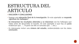  DISCUSIÓN Y CONCLUSIONES
• Supone una valoración final de la investigación. En este apartado se responde
significan los hallazgos?
• Se interpretan los resultados obtenidos y se relacionan con los hallazgos que
había antes de desarrollar el estudio. En este apartado sí que hay un juicio
evidencian que…”, “A partir de ello se constata que…”, etc.).
• Es interesante incluir una síntesis del estudio, evidenciándola con los datos
conclusión.
 