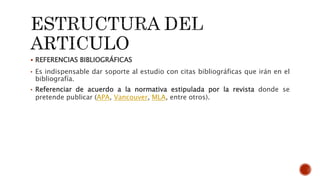  REFERENCIAS BIBLIOGRÁFICAS
• Es indispensable dar soporte al estudio con citas bibliográficas que irán en el
bibliografía.
• Referenciar de acuerdo a la normativa estipulada por la revista donde se
pretende publicar (APA, Vancouver, MLA, entre otros).
 