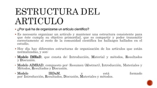  ¿Por qué ha de organizarse un artículo científico?
 Es necesario organizar un artículo y mantener una estructura consistente para
que éste cumpla su objetivo primordial, que es compartir y poder transmitir
correctamente al resto de la comunidad científica los hallazgos hallados en el
estudio.
 Hoy día hay diferentes estructuras de organización de los artículos que están
normalizadas, y son:
• Modelo IMRaD, que consta de: Introducción, Material y métodos, Resultados
y Discusión.
• Modelo AIMRAD, compuesto por: Resumen (Abstract), Introducción, Materiales y
Métodos, Resultados y Discusión.
• Modelo IRDaM, y está formado
por: Introducción, Resultados, Discusión, Materiales y métodos.
 