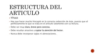  TÍTULO
• Hay que hacer mucho hincapié en la correcta redacción de éste, puesto que el
perfectamente lo que se trata en el artículo solamente con su lectura.
• Debe ser muy claro, breve pero conciso.
• Debe resultar atractivo y captar la atención del lector.
• Nunca debe incorporar siglas ni abreviaciones.
 