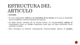  AUTORÍA
• Es muy importante ceñirse a la normativa de la revista en la que se pretende
veces establecen número máximo de autores.
• Se debe firmar siempre de la misma forma. Es recomendable utilizar el
investigador tiene su código inequívoco para que no haya confusión entre
nombre o similar.
• Para introducir la filiación institucional, imprescindible utilizar el nombre
 