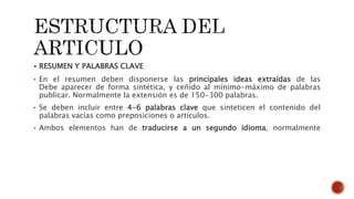  RESUMEN Y PALABRAS CLAVE
• En el resumen deben disponerse las principales ideas extraídas de las
Debe aparecer de forma sintética, y ceñido al mínimo-máximo de palabras
publicar. Normalmente la extensión es de 150-300 palabras.
• Se deben incluir entre 4-6 palabras clave que sinteticen el contenido del
palabras vacías como preposiciones o artículos.
• Ambos elementos han de traducirse a un segundo idioma, normalmente
 