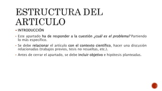  INTRODUCCIÓN
• Este apartado ha de responder a la cuestión ¿cuál es el problema? Partiendo
lo más específico.
• Se debe relacionar el artículo con el contexto científico, hacer una discusión
relacionadas (trabajos previos, tesis no resueltas, etc.).
• Antes de cerrar el apartado, se debe incluir objetivo e hipótesis planteadas.
 