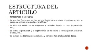  MATERIALES Y MÉTODOS
• Incluye las fases que se han desarrollado para resolver el problema, por lo
pregunta ¿cómo se estudia el problema?
• Se describe cómo se ha diseñado el estudio llevado a cabo (controlado,
etc.).
• Se indica la población y el lugar donde se ha hecho la investigación (hospital,
ciudad, etc.).
• Se indican las técnicas desarrolladas y cómo se han analizado los datos.
 