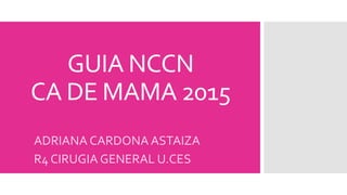 GUIA NCCN
CA DE MAMA 2015
ADRIANA CARDONA ASTAIZA
R4 CIRUGIA GENERAL U.CES
 