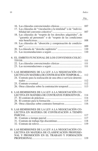 10                                                                                                     Índice




                                                                                                 N
                                                                                               IÓ
                                                                                                             0Pág.0




                                                                                             AC
         	     16. Las cláusulas convencionales clásicas..................................                        107
         	     17. Las cláusulas de “vinculación a la totalidad” o de “indivisi-
                   bilidad del convenio colectivo”............................................
                                                                  .                                               107




                                                                                       R
         	     18. Las cláusulas de “respeto de los derechos adquiridos”, de
                   “garantía ad personam” o de “respeto de las condiciones




                                                                                    IG
                   más beneficiosas...................................................................            108
         	     19. Las cláusulas de “absorción y compensación de condicio-




                                                                           NM
                   nes”.......................................................................................
                        .                                                                                         109
         	     20. La cláusula de “derecho supletorio”.....................................                       110
         	     21. Las recomendaciones a seguir...............................................                    110

           6.	EL ÁMBITO FUNCIONAL DE LOS CONVENIOS COLEC-
                                                                     EI
              TIVOS......................................................................................... 111
                    .
         	 22. Las cláusulas convencionales clásicas.................................. 111
                                                                O
         	 23. Las recomendaciones a seguir.............................................. 111
                                                              .
                                                         AJ

           7. 	LAS REMISIONES DE LA LEY A LA NEGOCIACIÓN CO-
              LECTIVA EN MATERIA DE CONTRATACIÓN TEMPORAL....                                                     112
         	 24. Contrato para la realización de una obra o servicio determi-
                                                   AB



                   nados.....................................................................................     112
         	 25. Contrato eventual..................................................................                112
         	 26. Otras cláusulas sobre la contratación temporal.....................                                113
                                            TR




           8.	LAS REMISIONES DE LA LEY A LA NEGOCIACIÓN CO-
              LECTIVA EN MATERIA DE CONTRATOS FORMATIVOS...                                                       114
                                   DE




         	 27. El contrato de prácticas.........................................................                  114
         	 28. El contrato para la formación................................................                      115
         	 29. Otras cláusulas sobre contratos formativos...........................                              116
                        RIO




           9.	LAS REMISIONES DE LA LEY A LA NEGOCIACIÓN CO-
              LECTIVA EN MATERIA DE CONTRATACIÓN A TIEMPO
              PARCIAL.....................................................................................        117
         	 30. Contrato a tiempo parcial......................................................                    117
                  TE




         	 31. Contrato de trabajo fijo discontinuo.....................................
                                                                     .                                            118
         	 32. Contrato de relevo.................................................................                119
      NIS




         10.	LAS REMISIONES DE LA LEY A LA NEGOCIACIÓN CO-
             LECTIVA EN MATERIA DE CLASIFICACIÓN PROFESIO-
             NAL Y PROMOCIÓN EN EL TRABAJO Y FORMACIÓN
             PROFESIONAL........................................................................... 119
    MI




                                                         ÍNDICE


Guia negoc colec 10.indb 10                                                                                       4/3/10 14:25:59
 