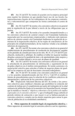 100                                        Guía de la Negociación Colectiva 2010




                                                                          N
                                                                        IÓ
              43)  Art. 81 del ET: Se remite al acuerdo con la empresa principal
         para regular los términos en que pueden hacer uso de sus locales las
         representaciones legales de los trabajadores de las empresas contratis-




                                                                      AC
         tas y subcontratistas que comparten de forma continuada el centro de
         trabajo.
              44) Art. 82.2 del ET: Se remite a los convenios colectivos en general




                                                                  R
         para la regulación de la paz laboral a través de las obligaciones que se




                                                               IG
         pacten.
              45) Art. 83.3 del ET: Se remite a los acuerdos interprofesionales y a
         los convenios colectivos de carácter estatal o de Comunidad Autónoma




                                                         NM
         negociados por las asociaciones empresariales y sindicatos más represen-
         tativos de carácter estatal o de Comunidad Autónoma la regulación de es-
         tructura de la negociación colectiva, de las reglas de concurrencia, de los

         inferiores de negociación.                  EI
         principios de complementariedad y de las materias vetadas a las unidades

              46) Art. 85.1 del ET: Se remite a los convenios colectivos en general el
                                                O
         establecimiento de procedimientos de resolución de discrepancias surgidas
         en los periodos de consulta previstos en los Arts. 40, 41, 47 y 51 del ET (con-
                                            AJ

         ciliación, mediación y arbitraje). Se establece el deber de negociar medidas
         dirigidas a promover la igualdad de trato y de oportunidades entre mujeres y
         hombres en el ámbito laboral o, en su caso, de planes de igualdad.
                                       AB



              47)  Art. 85.2 del ET: Se remite a los convenios colectivos en general
         la articulación de procedimientos de información y seguimiento de los
         despidos objetivos en el ámbito correspondiente. Se remite asimismo a la
                                  TR




         negociación colectiva para articular el deber de negociar planes de igual-
         dad en las empresas de más de doscientos cincuenta trabajadores.
              48) Art. 91 del ET: Se remite a los convenios colectivos en general
                               DE




         y a los acuerdos interprofesionales del Art. 83.2 y 3 del ET el estableci-
         miento de procedimientos para la solución de los conflictos colectivos de
         interpretación y aplicación de los convenios colectivos.
              49) Disposición Adicional Décima del ET: Se remite a los conve-
                       RIO




         nios colectivos para establecer cláusulas que posibiliten la extinción del
         contrato de trabajo por el cumplimiento por parte del trabajador de la edad
         ordinaria de jubilación fijada en la normativa de Seguridad Social, siempre
         que la medida se vincule a “objetivos coherentes con la política de empleo
                 TE




         expresados en el convenio colectivo” y que el trabajador tenga cubierto el
         periodo mínimo de cotización o uno mayor si así se hubiera pactado en
         convenio colectivo y cumpla con los demás requisitos para causar la pen-
      NIS




         sión de jubilación en su modalidad contributiva.

             4. Otros supuestos de remisión legal a la negociación colectiva.—
         Otros supuestos de remisión legal al convenio colectivo son los siguientes:
    MI




                                            ÍNDICE

Guia negoc colec 10.indb 100                                                         4/3/10 14:26:04
 