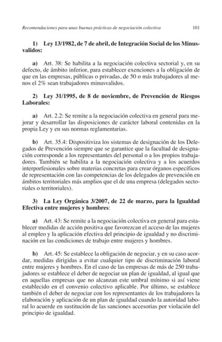Recomendaciones para unas buenas prácticas de negociación colectiva    101




                                                                               N
                                                                             IÓ
             1)  Ley 13/1982, de 7 de abril, de Integración Social de los Minus­
         validos:




                                                                           AC
             a)  Art. 38: Se habilita a la negociación colectiva sectorial y, en su
         defecto, de ámbito inferior, para establecer exenciones a la obligación de
         que en las empresas, públicas o privadas, de 50 o más trabajadores al me-




                                                                       R
         nos el 2% sean trabajadores minusvalidos.




                                                                    IG
            2)  Ley 31/1995, de 8 de noviembre, de Prevención de Riesgos
         Laborales:




                                                             NM
             a)  Art. 2.2: Se remite a la negociación colectiva en general para me-
         jorar y desarrollar las disposiciones de carácter laboral contenidas en la
         propia Ley y en sus normas reglamentarias.
                                                        EI
              b)  Art. 35.4: Dispositiviza los sistemas de designación de los Dele-
                                                    O
         gados de Prevención siempre que se garantice que la facultad de designa-
         ción corresponde a los representantes del personal o a los propios trabaja-
                                               AJ

         dores. También se habilita a la negociación colectiva y a los acuerdos
         interporfesionales sobre materias concretas para crear órganos específicos
         de representación con las competencias de los delegados de prevención en
                                          AB



         ámbitos territoriales más amplios que el de una empresa (delegados secto-
         riales o territoriales).
                                    TR




             3)  La Ley Orgánica 3/2007, de 22 de marzo, para la Igualdad
         Efectiva entre mujeres y hombres:
                               DE




             a)  Art. 43: Se remite a la negociación colectiva en general para esta-
         blecer medidas de acción positiva que favorezcan el acceso de las mujeres
         al empleo y la aplicación efectiva del principio de igualdad y no discrimi-
         nación en las condiciones de trabajo entre mujeres y hombres.
                       RIO




              b)  Art. 45: Se establece la obligación de negociar, y en su caso acor-
         dar, medidas dirigidas a evitar cualquier tipo de discriminación laboral
         entre mujeres y hombres. En el caso de las empresas de más de 250 traba-
                 TE




         jadores se establece el deber de negociar un plan de igualdad, al igual que
         en aquellas empresas que no alcanzan este umbral mínimo si así viene
         establecido en el convenio colectivo aplicable. Por último, se establece
      NIS




         también el deber de negociar con los representantes de los trabajadores la
         elaboración y aplicación de un plan de igualdad cuando la autoridad labo-
         ral lo acuerde en sustitución de las sanciones accesorias por violación del
         principio de igualdad.
    MI




                                               ÍNDICE

Guia negoc colec 10.indb 101                                                     4/3/10 14:26:04
 