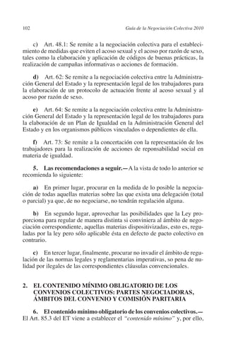 102                                       Guía de la Negociación Colectiva 2010




                                                                         N
                                                                       IÓ
              c)  Art. 48.1: Se remite a la negociación colectiva para el estableci-
         miento de medidas que eviten el acoso sexual y el acoso por razón de sexo,
         tales como la elaboración y aplicación de códigos de buenas prácticas, la




                                                                     AC
         realización de campañas informativas o acciones de formación.

              d)  Art. 62: Se remite a la negociación colectiva entre la Administra-




                                                                 R
         ción General del Estado y la representación legal de los trabajadores para




                                                              IG
         la elaboración de un protocolo de actuación frente al acoso sexual y al
         acoso por razón de sexo.




                                                       NM
              e)  Art. 64: Se remite a la negociación colectiva entre la Administra-
         ción General del Estado y la representación legal de los trabajadores para
         la elaboración de un Plan de Igualdad en la Administración General del

                                                    EI
         Estado y en los organismos públicos vinculados o dependientes de ella.

             f)  Art. 73: Se remite a la concertación con la representación de los
         trabajadores para la realización de acciones de reponsabilidad social en
                                               O
         materia de igualdad.
                                           AJ

             5.  Las recomendaciones a seguir.—A la vista de todo lo anterior se
         recomienda lo siguiente:
                                      AB



             a)  En primer lugar, procurar en la medida de lo posible la negocia-
         ción de todas aquellas materias sobre las que exista una delegación (total
                                 TR




         o parcial) ya que, de no negociarse, no tendrán regulación alguna.

             b)  En segundo lugar, aprovechar las posibilidades que la Ley pro-
         porciona para regular de manera distinta si conviniera al ámbito de nego-
                               DE




         ciación correspondiente, aquellas materias dispositivizadas, esto es, regu-
         ladas por la ley pero sólo aplicable ésta en defecto de pacto colectivo en
         contrario.
                       RIO




              c)  En tercer lugar, finalmente, procurar no invadir el ámbito de regu-
         lación de las normas legales y reglamentarias imperativas, so pena de nu-
         lidad por ilegales de las correspondientes cláusulas convencionales.
                 TE




         2. EL CONTENIDO MÍNIMO OBLIGATORIO DE LOS
             CONVENIOS COLECTIVOS: PARTES NEGOCIADORAS,
      NIS




             ÁMBITOS DEL CONVENIO Y COMISIÓN PARITARIA

             6. El contenido mínimo obligatorio de los convenios colectivos.—
         El Art. 85.3 del ET viene a establecer el “contenido mínimo” y, por ello,
    MI




                                           ÍNDICE

Guia negoc colec 10.indb 102                                                        4/3/10 14:26:04
 