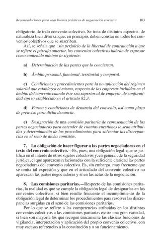 Recomendaciones para unas buenas prácticas de negociación colectiva       103




                                                                               N
                                                                             IÓ
         obligatorio de todo convenio colectivo. Se trata de distintos aspectos, de
         naturaleza bien diversa, que, en principio, deben constar en todos los con-
         venios colectivos que se suscriban.




                                                                           AC
              Así, se señala que “sin perjuicio de la libertad de contratación a que
         se refiere el párrafo anterior, los convenios colectivos habrán de expresar
         como contenido mínimo lo siguiente:




                                                                       R
                                                                    IG
              a)  Determinación de las partes que lo conciertan.

              b)  Ámbito personal, funcional, territorial y temporal.




                                                             NM
             c)  Condiciones y procedimientos para la no aplicación del régimen
         salarial que establezca el mismo, respecto de las empresas incluidas en el

                                                        EI
         ámbito del convenio cuando éste sea superior al de empresa, de conformi-
         dad con lo establecido en el artículo 82.3.
                                                    O
             d)  Forma y condiciones de denuncia del convenio, así como plazo
         de preaviso para dicha denuncia.
                                               AJ


             e)  Designación de una comisión paritaria de representación de las
         partes negociadoras para entender de cuantas cuestiones le sean atribui-
                                          AB



         das y determinación de los procedimientos para solventar las discrepan-
         cias en el seno de dicha comisión.
                                    TR




              7.  La obligación de hacer figurar a las partes negociadoras en el
         texto del convenio colectivo.—Es, pues, una obligación legal, que se jus-
         tifica en el interés de otros sujetos colectivos y, en general, de la seguridad
                               DE




         jurídica, el que aparezcan relacionadas con la suficiente claridad las partes
         negociadoras del convenio colectivo. Es, sin embargo, muy frecuente que
         se omita tal expresión y que en el articulado del convenio colectivo no
         aparezcan las partes negociadoras y sí en las actas de la negociación.
                       RIO




              8.  Las comisiones paritarias.—Respecto de las comisiones parita-
         rias, la realidad es que se cumple la obligación legal de designarlas en los
         convenios colectivos, si bien resulte frecuente el incumplimiento de la
                 TE




         obligación legal de determinar los procedimientos para resolver las discre-
         pancias surgidas en el seno de las comisiones paritarias.
              Por lo que se refiere a las competencias atribuidas en los distintos
      NIS




         convenios colectivos a las comisiones paritarias existe una gran variedad,
         si bien son mayoría los que recogen únicamente las clásicas funciones de
         vigilancia, interpretación y aplicación del propio convenio colectivo, con
         muy escasas referencias a la constitución y a su funcionamiento.
    MI




                                               ÍNDICE

Guia negoc colec 10.indb 103                                                        4/3/10 14:26:04
 