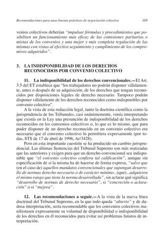 Recomendaciones para unas buenas prácticas de negociación colectiva     105




                                                                               N
                                                                             IÓ
         venios colectivos deberían “impulsar fórmulas y procedimientos que po-
         sibiliten un funcionamiento más eficaz de las comisiones paritarias o




                                                                           AC
         mixtas de los convenios y una mejor y más completa regulación de las
         mismas con vistas al efectivo seguimiento y cumplimiento de los compro-
         misos adquiridos”.




                                                                       R
                                                                    IG
         3.  INDISPONIBILIDAD DE LOS DERECHOS
             LA
             RECONOCIDOS POR CONVENIO COLECTIVO




                                                             NM
              11.  La indisponibilidad de los derechos convencionales.—El Art.
         3.5 del ET establece que “los trabajadores no podrán disponer válidamen-
         te, antes o después de su adquisición, de los derechos que tengan recono-

                                                        EI
         cidos por disposiciones legales de derecho necesario. Tampoco podrán
         disponer válidamente de los derechos reconocidos como indisponibles por
         convenio colectivo”.
                                                    O
              A la vista de esta redacción legal, tanto la doctrina científica como la
         jurisprudencia de los Tribunales, casi unánimemente, venía interpretando
                                               AJ

         que existía en la Ley una presunción de indisponibilidad de los derechos
         reconocidos en los convenios colectivos o, lo que es lo mismo, que para
         poder disponer de un derecho reconocido en un convenio colectivo era
                                          AB



         necesario que el convenio colectivo lo permitiera expresamente (por to-
         das, STS de 17 de abril de 1996, Ar/3428).
              Pero en esta importante cuestión se ha producido un cambio jurispru-
                                    TR




         dencial. Las últimas Sentencias del Tribunal Supremo son más matizadas
         que las anteriores y exigen para que un derecho convencional sea indispo-
         nible que “el convenio colectivo confiera tal calificación”, aunque sin
                               DE




         especificación de si la misma ha de hacerse de forma expresa, “salvo que
         (en el caso de) aquellos mandatos convencionales que supongan desarro-
         llo de normas derecho necesario o de carácter mínimo...(que)...adquieren
         el mismo rango que tiene la norma desarrollada”, sin aclarar qué significa
                       RIO




         “desarrollo de normas de derecho necesario”, si “concreción o aclara-
         ción” o si “mejora”.

             12.  Las recomendaciones a seguir.—A la vista de la nueva línea
                 TE




         doctrinal del Tribunal Supremo, en la que todo queda “abierto” y de du-
         dosa interpretación, sería recomendable que los convenios colectivos ma-
         nifestasen expresamente su voluntad de disponibilidad o indisponibilidad
      NIS




         de los derechos en él reconocidos para evitar así problemas futuros de in-
         terpretación.
    MI




                                               ÍNDICE

Guia negoc colec 10.indb 105                                                      4/3/10 14:26:04
 