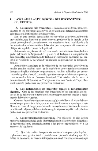106                                       Guía de la Negociación Colectiva 2010




                                                                         N
                                                                       IÓ
         4. LAS CLÁUSULAS PELIGROSAS DE LOS CONVENIOS
             COLECTIVOS




                                                                     AC
              13.  Los errores más frecuentes.—Los errores más frecuentes cons-
         tatables en los convenios colectivos se refieren a las referencias a normas
         derogadas o a instituciones desaparecidas.




                                                                 R
              Son, en este sentido, demasiados los convenios colectivos, sobre todo




                                                              IG
         provinciales, que incurren en estos errores, producto de la inercia de las
         partes que copian el convenio colectivo anterior en lo no modificado y de
         las autoridades administrativas laborales que no ejercen eficazmente su




                                                        NM
         obligación legal de control de legalidad.
              Así, resulta muy frecuente referirse en el convenio colectivo a la dero-
         gada Ordenanza de Seguridad e Higiene en el Trabajo o a las igualmente

                                                    EI
         derogadas Reglamentaciones de Trabajo u Ordenanzas Laborales del sec-
         tor o al “vigilante de seguridad” en materia de prevención de riesgos la-
         borales.
                                               O
              Actuar de esta manera en la redacción de los convenios colectivos no
         resulta gratuito muchas veces, en la medida en que el remitirse a normas
                                           AJ

         derogadas implica el riesgo, no ya de que no resulten aplicables por encon-
         trarse derogadas, sino, al contrario, que resulten aplicables como precepto
         convencional al haberse “convencionalizado”, siendo las más de las veces
                                      AB



         la remisión a la Ordenanza de Trabajo una remisión “en bruto” que plan-
         teará también problemas interpretativos posteriores.
                                 TR




             14.  Las reiteraciones de preceptos legales o reglamentarios
         vigentes.—Otra de las prácticas más frecuentes en los convenios colecti-
         vos es la de reiterar en el texto de éstos preceptos normas legales o regla-
                               DE




         mentos laborales vigentes.
             Con una intención seguramente pedagógica de llevar al texto del con-
         venio lo que ya está en la ley por su más fácil acceso a aquel que a esta
         última, se corre el riesgo, en el caso de no copiar correctamente la norma,
                       RIO




         modificando alguna palabra o incluso algún signo ortográfico, de plantear
         problemas interpretativos posteriores.

             15.  Las recomendaciones a seguir.—Por todo ello, en aras de una
                 TE




         mayor seguridad jurídica en la interpretación de los convenios colectivos,
         se recomienda muy encarecidamente a las partes negociadores, y a sus
         asesores, lo siguiente:
      NIS




             1.°)  Que, bien eviten la repetición innecesaria de preceptos legales o
         reglamentarios vigentes, total o parcialmente, que nada añaden y que difi-
         cultan en ocasiones su corecta interpretación, en el convencimiento de que
    MI




                                           ÍNDICE

Guia negoc colec 10.indb 106                                                        4/3/10 14:26:04
 