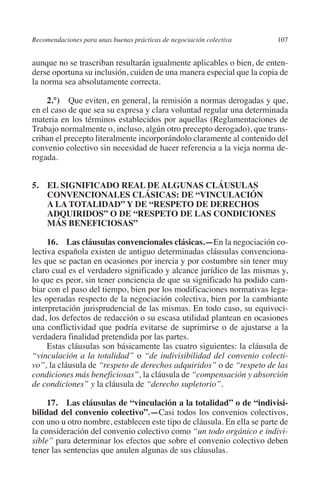 Recomendaciones para unas buenas prácticas de negociación colectiva    107




                                                                               N
                                                                             IÓ
         aunque no se trascriban resultarán igualmente aplicables o bien, de enten-
         derse oportuna su inclusión, cuiden de una manera especial que la copia de
         la norma sea absolutamente correcta.




                                                                           AC
             2.°)  Que eviten, en general, la remisión a normas derogadas y que,
         en el caso de que sea su expresa y clara voluntad regular una determinada




                                                                       R
         materia en los términos establecidos por aquellas (Reglamentaciones de




                                                                    IG
         Trabajo normalmente o, incluso, algún otro precepto derogado), que trans-
         criban el precepto literalmente incorporándolo claramente al contenido del
         convenio colectivo sin necesidad de hacer referencia a la vieja norma de-




                                                             NM
         rogada.


         5. EL SIGNIFICADO REAL DE ALGUNAS CLÁUSULAS
             CONVENCIONALES CLÁSICAS: DE “VINCULACIÓN
             A LA TOTALIDAD” Y DE “RESPETO DE DERECHOS
                                                        EI
                                                    O
             ADQUIRIDOS” O DE “RESPETO DE LAS CONDICIONES
             MÁS BENEFICIOSAS”
                                               AJ


              16.  Las cláusulas convencionales clásicas.—En la negociación co-
         lectiva española existen de antiguo determinadas cláusulas convenciona-
                                          AB



         les que se pactan en ocasiones por inercia y por costumbre sin tener muy
         claro cual es el verdadero significado y alcance jurídico de las mismas y,
         lo que es peor, sin tener conciencia de que su significado ha podido cam-
                                    TR




         biar con el paso del tiempo, bien por los modificaciones normativas lega-
         les operadas respecto de la negociación colectiva, bien por la cambiante
         interpretación jurisprudencial de las mismas. En todo caso, su equivoci-
                               DE




         dad, los defectos de redacción o su escasa utilidad plantean en ocasiones
         una conflictividad que podría evitarse de suprimirse o de ajustarse a la
         verdadera finalidad pretendida por las partes.
              Estas cláusulas son básicamente las cuatro siguientes: la cláusula de
                       RIO




         “vinculación a la totalidad” o “de indivisibilidad del convenio colecti-
         vo”, la cláusula de “respeto de derechos adquiridos” o de “respeto de las
         condiciones más beneficiosas”, la cláusula de “compensación y absorción
         de condiciones” y la cláusula de “derecho supletorio”.
                 TE




              17.  Las cláusulas de “vinculación a la totalidad” o de “indivisi­
         bilidad del convenio colectivo”.—Casi todos los convenios colectivos,
      NIS




         con uno u otro nombre, establecen este tipo de cláusula. En ella se parte de
         la consideración del convenio colectivo como “un todo orgánico e indivi-
         sible” para determinar los efectos que sobre el convenio colectivo deben
         tener las sentencias que anulen algunas de sus cláusulas.
    MI




                                               ÍNDICE

Guia negoc colec 10.indb 107                                                     4/3/10 14:26:04
 