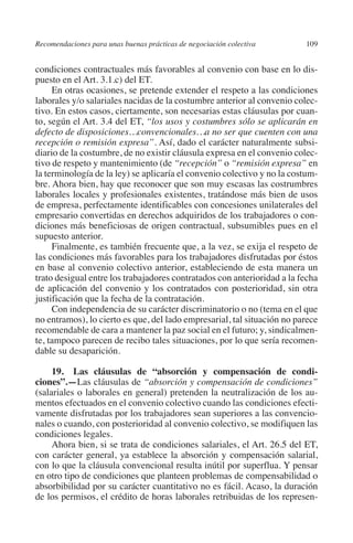 Recomendaciones para unas buenas prácticas de negociación colectiva     109




                                                                               N
                                                                             IÓ
         condiciones contractuales más favorables al convenio con base en lo dis-
         puesto en el Art. 3.1.c) del ET.
              En otras ocasiones, se pretende extender el respeto a las condiciones




                                                                           AC
         laborales y/o salariales nacidas de la costumbre anterior al convenio colec-
         tivo. En estos casos, ciertamente, son necesarias estas cláusulas por cuan-
         to, según el Art. 3.4 del ET, “los usos y costumbres sólo se aplicarán en




                                                                       R
         defecto de disposiciones…convencionales…a no ser que cuenten con una




                                                                    IG
         recepción o remisión expresa”. Así, dado el carácter naturalmente subsi-
         diario de la costumbre, de no existir cláusula expresa en el convenio colec-
         tivo de respeto y mantenimiento (de “recepción” o “remisión expresa” en




                                                             NM
         la terminología de la ley) se aplicaría el convenio colectivo y no la costum-
         bre. Ahora bien, hay que reconocer que son muy escasas las costrumbres
         laborales locales y profesionales existentes, tratándose más bien de usos

                                                        EI
         de empresa, perfectamente identificables con concesiones unilaterales del
         empresario convertidas en derechos adquiridos de los trabajadores o con-
         diciones más beneficiosas de origen contractual, subsumibles pues en el
                                                    O
         supuesto anterior.
              Finalmente, es también frecuente que, a la vez, se exija el respeto de
                                               AJ

         las condiciones más favorables para los trabajadores disfrutadas por éstos
         en base al convenio colectivo anterior, estableciendo de esta manera un
         trato desigual entre los trabajadores contratados con anterioridad a la fecha
                                          AB



         de aplicación del convenio y los contratados con posterioridad, sin otra
         justificación que la fecha de la contratación.
              Con independencia de su carácter discriminatorio o no (tema en el que
                                    TR




         no entramos), lo cierto es que, del lado empresarial, tal situación no parece
         recomendable de cara a mantener la paz social en el futuro; y, sindicalmen-
         te, tampoco parecen de recibo tales situaciones, por lo que sería recomen-
                               DE




         dable su desaparición.

              19.  Las cláusulas de “absorción y compensación de condi­
         ciones”.—Las cláusulas de “absorción y compensación de condiciones”
                       RIO




         (salariales o laborales en general) pretenden la neutralización de los au-
         mentos efectuados en el convenio colectivo cuando las condiciones efecti-
         vamente disfrutadas por los trabajadores sean superiores a las convencio-
         nales o cuando, con posterioridad al convenio colectivo, se modifiquen las
                 TE




         condiciones legales.
              Ahora bien, si se trata de condiciones salariales, el Art. 26.5 del ET,
         con carácter general, ya establece la absorción y compensación salarial,
      NIS




         con lo que la cláusula convencional resulta inútil por superflua. Y pensar
         en otro tipo de condiciones que planteen problemas de compensabilidad o
         absorbibilidad por su carácter cuantitativo no es fácil. Acaso, la duración
         de los permisos, el crédito de horas laborales retribuidas de los represen-
    MI




                                               ÍNDICE


Guia negoc colec 10.indb 109                                                      4/3/10 14:26:04
 