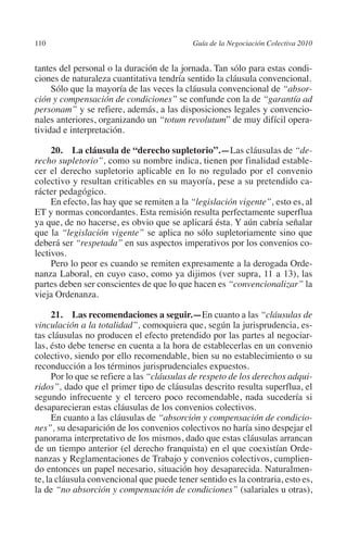 110                                        Guía de la Negociación Colectiva 2010




                                                                          N
                                                                        IÓ
         tantes del personal o la duración de la jornada. Tan sólo para estas condi-
         ciones de naturaleza cuantitativa tendría sentido la cláusula convencional.
              Sólo que la mayoría de las veces la cláusula convencional de “absor-




                                                                      AC
         ción y compensación de condiciones” se confunde con la de “garantía ad
         personam” y se refiere, además, a las disposiciones legales y convencio-
         nales anteriores, organizando un “totum revolutum” de muy difícil opera-




                                                                  R
         tividad e interpretación.




                                                               IG
              20.  La cláusula de “derecho supletorio”.—Las cláusulas de “de-
         recho supletorio”, como su nombre indica, tienen por finalidad estable-




                                                        NM
         cer el derecho supletorio aplicable en lo no regulado por el convenio
         colectivo y resultan criticables en su mayoría, pese a su pretendido ca-
         rácter pedagógico.

                                                     EI
              En efecto, las hay que se remiten a la “legislación vigente”, esto es, al
         ET y normas concordantes. Esta remisión resulta perfectamente superflua
         ya que, de no hacerse, es obvio que se aplicará ésta. Y aún cabría señalar
                                                O
         que la “legislación vigente” se aplica no sólo supletoriamente sino que
         deberá ser “respetada” en sus aspectos imperativos por los convenios co-
                                            AJ

         lectivos.
              Pero lo peor es cuando se remiten expresamente a la derogada Orde-
         nanza Laboral, en cuyo caso, como ya dijimos (ver supra, 11 a 13), las
                                       AB



         partes deben ser conscientes de que lo que hacen es “convencionalizar” la
         vieja Ordenanza.
                                  TR




               21.  Las recomendaciones a seguir.—En cuanto a las “cláusulas de
         vinculación a la totalidad”, comoquiera que, según la jurisprudencia, es-
         tas cláusulas no producen el efecto pretendido por las partes al negociar-
                               DE




         las, ésto debe tenerse en cuenta a la hora de establecerlas en un convenio
         colectivo, siendo por ello recomendable, bien su no establecimiento o su
         reconducción a los términos jurisprudenciales expuestos.
               Por lo que se refiere a las “cláusulas de respeto de los derechos adqui-
                       RIO




         ridos”, dado que el primer tipo de cláusulas descrito resulta superflua, el
         segundo infrecuente y el tercero poco recomendable, nada sucedería si
         desaparecieran estas cláusulas de los convenios colectivos.
               En cuanto a las cláusulas de “absorción y compensación de condicio-
                 TE




         nes”, su desaparición de los convenios colectivos no haría sino despejar el
         panorama interpretativo de los mismos, dado que estas cláusulas arrancan
         de un tiempo anterior (el derecho franquista) en el que coexistían Orde-
      NIS




         nanzas y Reglamentaciones de Trabajo y convenios colectivos, cumplien-
         do entonces un papel necesario, situación hoy desaparecida. Naturalmen-
         te, la cláusula convencional que puede tener sentido es la contraria, esto es,
         la de “no absorción y compensación de condiciones” (salariales u otras),
    MI




                                            ÍNDICE


Guia negoc colec 10.indb 110                                                         4/3/10 14:26:04
 
