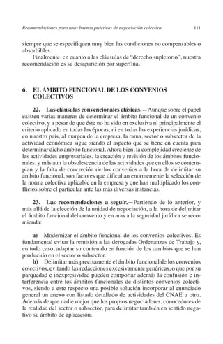 Recomendaciones para unas buenas prácticas de negociación colectiva      111




                                                                               N
                                                                             IÓ
         siempre que se especifiquen muy bien las condiciones no compensables o
         absorbibles.
             Finalmente, en cuanto a las cláusulas de “derecho supletorio”, nuestra




                                                                           AC
         recomendación es su desaparición por superflua.




                                                                       R
                                                                    IG
         6. EL ÁMBITO FUNCIONAL DE LOS CONVENIOS
             COLECTIVOS




                                                             NM
              22.  Las cláusulas convencionales clásicas.—Aunque sobre el papel
         existen varias maneras de determinar el ámbito funcional de un convenio
         colectivo, y a pesar de que éste no ha sido en exclusiva ni principalmente el

                                                        EI
         criterio aplicado en todas las épocas, ni en todas las experiencias jurídicas,
         en nuestro país, al margen de la empresa, la rama, sector o subsector de la
         actividad económica sigue siendo el aspecto que se tiene en cuenta para
                                                    O
         determinar dicho ámbito funcional. Ahora bien, la complejidad creciente de
         las actividades empresariales, la creación y revisión de los ámbitos funcio-
                                               AJ

         nales, y más aun la obsolescencia de las actividades que en ellos se contem-
         plan y la falta de concreción de los convenios a la hora de delimitar su
         ámbito funcional, son factores que dificultan enormemente la selección de
                                          AB



         la norma colectiva aplicable en la empresa y que han multiplicado los con-
         flictos sobre el particular ante las más diversas instancias.
                                    TR




             23.  Las recomendaciones a seguir.—Partiendo de lo anterior, y
         más allá de la elección de la unidad de negociación, a la hora de delimitar
         el ámbito funcional del convenio y en aras a la seguridad jurídica se reco-
                               DE




         mienda:

              a) Modernizar el ámbito funcional de los convenios colectivos. Es
         fundamental evitar la remisión a las derogadas Ordenanzas de Trabajo y,
                       RIO




         en todo caso, adaptar su contenido en función de los cambios que se han
         producido en el sector o subsector.
              b) Delimitar más precisamente el ámbito funcional de los convenios
         colectivos, evitando las redacciones excesivamente genéricas, o que por su
                 TE




         parquedad e inexpresividad pueden comportar además la confusión e in-
         terferencia entre los ámbitos funcionales de distintos convenios colecti-
         vos, siendo a este respecto una posible solución incorporar al enunciado
      NIS




         general un anexo con listado detallado de actividades del CNAE u otro.
         Además de que nadie mejor que los propios negociadores, conocedores de
         la realidad del sector o subsector, para delimitar también en sentido nega-
         tivo su ámbito de aplicación.
    MI




                                               ÍNDICE


Guia negoc colec 10.indb 111                                                       4/3/10 14:26:04
 