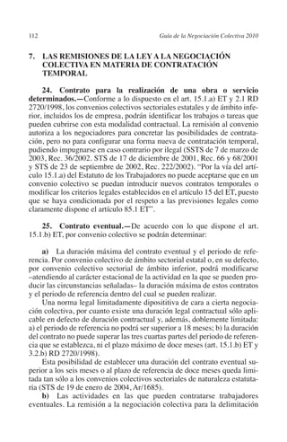 112                                       Guía de la Negociación Colectiva 2010




                                                                         N
                                                                       IÓ
         7. LAS REMISIONES DE LA LEY A LA NEGOCIACIÓN
             COLECTIVA EN MATERIA DE CONTRATACIÓN
             TEMPORAL




                                                                     AC
              24. Contrato para la realización de una obra o servicio
         determinados.—Conforme a lo dispuesto en el art. 15.1.a) ET y 2.1 RD




                                                                 R
         2720/1998, los convenios colectivos sectoriales estatales y de ámbito infe-




                                                              IG
         rior, incluidos los de empresa, podrán identificar los trabajos o tareas que
         pueden cubrirse con esta modalidad contractual. La remisión al convenio
         autoriza a los negociadores para concretar las posibilidades de contrata-




                                                        NM
         ción, pero no para configurar una forma nueva de contratación temporal,
         pudiendo impugnarse en caso contrario por ilegal (SSTS de 7 de marzo de
         2003, Rec. 36/2002. STS de 17 de diciembre de 2001, Rec. 66 y 68/2001

                                                    EI
         y STS de 23 de septiembre de 2002, Rec. 222/2002). “Por la vía del artí-
         culo 15.1.a) del Estatuto de los Trabajadores no puede aceptarse que en un
         convenio colectivo se puedan introducir nuevos contratos temporales o
                                               O
         modificar los criterios legales establecidos en el artículo 15 del ET, puesto
         que se haya condicionada por el respeto a las previsiones legales como
                                           AJ

         claramente dispone el artículo 85.1 ET”.

             25. Contrato eventual.—De acuerdo con lo que dispone el art.
                                      AB



         15.1.b) ET, por convenio colectivo se podrán determinar:

              a) La duración máxima del contrato eventual y el periodo de refe-
                                 TR




         rencia. Por convenio colectivo de ámbito sectorial estatal o, en su defecto,
         por convenio colectivo sectorial de ámbito inferior, podrá modificarse
         –atendiendo al carácter estacional de la actividad en la que se pueden pro-
                               DE




         ducir las circunstancias señaladas– la duración máxima de estos contratos
         y el periodo de referencia dentro del cual se pueden realizar.
              Una norma legal limitadamente diposititiva de cara a cierta negocia-
         ción colectiva, por cuanto existe una duración legal contractual sólo apli-
                       RIO




         cable en defecto de duración contractual y, además, doblemente limitada:
         a) el periodo de referencia no podrá ser superior a 18 meses; b) la duración
         del contrato no puede superar las tres cuartas partes del periodo de referen-
         cia que se establezca, ni el plazo máximo de doce meses (art. 15.1.b) ET y
                 TE




         3.2.b) RD 2720/1998).
              Esta posibilidad de establecer una duración del contrato eventual su-
         perior a los seis meses o al plazo de referencia de doce meses queda limi-
      NIS




         tada tan sólo a los convenios colectivos sectoriales de naturaleza estatuta-
         ria (STS de 19 de enero de 2004, Ar/1685).
              b) Las actividades en las que pueden contratarse trabajadores
         eventuales. La remisión a la negociación colectiva para la delimitación
    MI




                                           ÍNDICE


Guia negoc colec 10.indb 112                                                        4/3/10 14:26:04
 