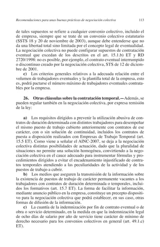 Recomendaciones para unas buenas prácticas de negociación colectiva    113




                                                                               N
                                                                             IÓ
         de tales supuestos se refiere a cualquier convenio colectivo, incluido el
         de empresa, siempre que se trate de un convenio colectivo estatutario
         (SSTS 18 y 20 de noviembre de 2003), aunque debe entenderse que no




                                                                           AC
         da una libertad total sino limitada por el concepto legal de eventualidad.
         La negociación colectiva no puede configurar supuestos de contratación
         eventual que excedan de los descritos en el art. 15.1.b) ET y RD




                                                                       R
         2720/1998: no es posible, por ejemplo, el contrato eventual interrumpido




                                                                    IG
         o discontinuo creado por la negociación colectiva, STS de 12 de diciem-
         bre de 2001.
              c) Los criterios generales relativos a la adecuada relación entre el




                                                             NM
         volumen de trabajadores eventuales y la plantilla total de la empresa, esto
         es, podrá pactarse el número máximo de trabajadores eventuales contrata-
         bles por la empresa.

                                                        EI
              26. Otras cláusulas sobre la contratación temporal.—Además, se
         pueden regular también en la negociación colectiva, por expresa remisión
                                                    O
         de la ley:
                                               AJ

              a) Los requisitos dirigidos a prevenir la utilización abusiva de con-
         tratos de duración determinada con distintos trabajadores para desempeñar
         el mismo puesto de trabajo cubierto anteriormente con contratos de ese
                                          AB



         carácter, con o sin solución de continuidad, incluidos los contratos de
         puesta a disposición realizados con Empresas de Trabajo Temporal (art.
         15.5 ET). Como viene a señalar el AINC-2007, se deja a la negociación
                                    TR




         colectiva distintas posibilidades de actuación, dado que la pluralidad de
         situaciones no permite una solución homogénea, convirtiendo a la nego-
         ciación colectiva en el cauce adecuado para instrumentar fórmulas y pro-
                               DE




         cedimientos dirigidos a evitar el encadenamiento injustificado de contra-
         tos temporales atendiendo a las peculiaridades de la actividad y de los
         puestos de trabajo a cubrir.
              b) Los medios que aseguren la transmisión de la información sobre
                       RIO




         la existencia de puestos de trabajo de carácter permanente vacantes a los
         trabajadores con contratos de duración determinada o temporales, inclui-
         dos los formativos (art. 15.7 ET). La forma de facilitar la información,
         mediante anuncio público en la empresa, constituye un precepto dispositi-
                 TE




         vo para la negociación colectiva que podrá establecer, en sus caso, otras
         formas de difusión de la información.
              c) La cuantía de la indemnización por fin de contrato eventual o de
      NIS




         obra o servicio determinado, en la medida en que la indemnización legal
         de ocho días de salario por año de servicio tiene carácter de mínimo de
         derecho necesario para los convenios colectivos en general (art.  49.1.c)
         ET).
    MI




                                               ÍNDICE


Guia negoc colec 10.indb 113                                                    4/3/10 14:26:04
 
