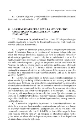 114                                        Guía de la Negociación Colectiva 2010




                                                                          N
                                                                        IÓ
            d) Criterios objetivos y compromisos de conversión de los contratos
         temporales en indenidos (art. 15.7 del ET).




                                                                      AC
         8. LAS REMISIONES DE LA LEY A LA NEGOCIACIÓN




                                                                  R
             COLECTIVA EN MATERIA DE CONTRATOS




                                                               IG
             FORMATIVOS




                                                         NM
              27. El contrato de prácticas.—El art. 11 del ET delega en la nego-
         ciación colectiva la regulación de determinados aspectos relativos al con-
         trato de prácticas. En concreto:


                                                     EI
              a) Los puestos de trabajo, grupos, niveles o categorías profesionales
         objeto del contrato. Téngase en cuenta que el puesto de trabajo debe per-
         mitir una práctica profesional adecuada al nivel de estudios cursados y
                                                O
         desde esta perspectiva el convenio colectivo sectorial estatal o, en su de-
         fecto, los convenios colectivos sectoriales de ámbito inferior –no el conve-
                                            AJ

         nio colectivo de empresa o grupo de empresas– pueden determinar los
         “puestos de trabajo, grupos, niveles o categorías profesionales objeto de
                                       AB



         este contrato” (art. 11.1.a) ET). Se trata, además, de una materia de nece-
         saria aplicación general a todos los trabajadores de la empresa y, por ello,
         excluida de la negociación colectiva extraestatutaria (STS de 30 de mayo
                                  TR




         de 1991, Ar/5233).
              b) La duración del contrato. La duración del contrato en prácticas es
         determinada, fijando la ley el límite mínimo de seis meses y máximo de
         dos años, pero dentro de esta horquilla los convenios colectivos sectoriales
                               DE




         de cualquier ámbito territorial –no los convenios colectivos de empresa o
         de grupo de empresas– podrán fijar específicas duraciones en atención a
         las características del sector y de las prácticas a realizar (art. 11.1.b) ET).
                       RIO




         Lo cual significa que la negociación colectiva puede fijar directamente su
         duración o establecer otros límites mínimo y máximo, aunque siempre con
         sujección a los límites máximo y mínimo legalmente impuestos y, además,
         justificadamente.
                 TE




              c) La duración del periodo de pruebas. La duración máxima del pe-
         riodo de prueba para los trabajadores contratados en prácticas será la que
         se disponga en convenio colectivo –cualquiera que sea, no sólo por el con-
      NIS




         venio colectivo sectorial– (art. 11.1.d) ET), en la medida en que la dura-
         ción máxima prevista en la ley –un mes para los titulados de grado medio
         y dos meses para los titulados de grado superior– tiene carácter dispositivo
         de cara a la negociación colectiva.
    MI




                                            ÍNDICE


Guia negoc colec 10.indb 114                                                         4/3/10 14:26:04
 