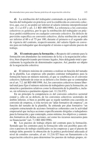 Recomendaciones para unas buenas prácticas de negociación colectiva    115




                                                                               N
                                                                             IÓ
              d) La retribución del trabajador contratado en prácticas. La retri-
         bución del trabajador en prácticas será la establecida en convenio colec-
         tivo, que, eso sí, no podrá ser inferior al salario mínimo interprofesional




                                                                           AC
         (art. 11.1.e) ET y art. 2.1 RD 488/1998). La referencia a los convenios
         colectivos es genérica, por lo que la retribución del trabajador en prác-
         ticas podrá establecerse en cualquier convenio colectivo. En defecto de




                                                                       R
         previsión específica en convenio colectivo, dicha retribución no podrá




                                                                    IG
         ser inferior al 60 o al 75 por 100, durante el primero o el segundo año
         de vigencia del contrato, respectivamente, del salario fijado en conve-
         nio para un trabajador que desempeñe el mismo o equivalente puesto de




                                                             NM
         trabajo.

              28. El contrato para la formación.—Respecto del contrato para la

                                                        EI
         formación son abundantes las remisiones de la ley a la negociación colec-
         tiva, bien dispositivizando previsiones legales, bien delegando total o par-
         cialmente la regulación de determinados aspectos. Así, pueden ser objeto
                                                    O
         de la negociación colectiva:
                                               AJ

              a) El número máximo de contratos a realizar en función del tamaño
         de la plantilla. Las empresas sólo pueden contratar trabajadores para la
         formación hasta un número máximo, el que se establezca en el convenio
                                          AB



         colectivo, habiendo de estar en su defecto a los límites que se contemplan
         en el art. 7.2. del RD 488/1998. Así, los convenios colectivos tienen liber-
         tad total para fijar el número máximo de trabajadores para la formación, en
                                    TR




         atención a parámetros relativos como la dimensión de la plantilla o, inclu-
         so, sin referencia a parámetro alguno (art. 11.2.b) ET).
              En un principio la competencia es del convenio colectivo sectorial
                               DE




         estatal y, sólo en su defecto, de los convenios colectivos sectoriales de
         ámbito inferior, si bien es posible que se regule también esta cuestión en
         convenio de empresa, si ésta tuviera un “plan formativo de empresa”, en
         función del tamaño de la plantilla. Se entiende por plan formativo “un
                       RIO




         conjunto estructurado de acciones formativas coherentes con la actividad
         empresarial que incluya acciones específicamente dirigidas a trabajadores
         para la formación y que contemple, como mínimo, los objetivos y conteni-
         dos formativos de dichas acciones, así como los recursos necesarios para
                 TE




         su financiación” (art. 7.1 RD 488/1998).
              b) Los puestos de trabajo objeto del contrato para la formación.
         Sentado que los contratos para la formación sólo son posibles para ofi-
      NIS




         cios o puestos de trabajo cualificados en las empresas y que el puesto de
         trabajo debe permitir la obtención de la prática profesional adecuada al
         nivel de estudios cursados, el art. 11.2.b) ET hace un llamamiento a la
         negociación colectiva para determinar los puestos de trabajo grupos, ni-
    MI




                                               ÍNDICE


Guia negoc colec 10.indb 115                                                     4/3/10 14:26:04
 