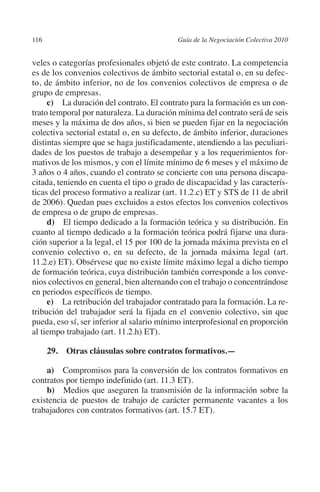 116                                       Guía de la Negociación Colectiva 2010




                                                                         N
                                                                       IÓ
         veles o categorías profesionales objetó de este contrato. La competencia
         es de los convenios colectivos de ámbito sectorial estatal o, en su defec-




                                                                     AC
         to, de ámbito inferior, no de los convenios colectivos de empresa o de
         grupo de empresas.
              c) La duración del contrato. El contrato para la formación es un con-




                                                                 R
         trato temporal por naturaleza. La duración mínima del contrato será de seis
         meses y la máxima de dos años, si bien se pueden fijar en la negociación




                                                              IG
         colectiva sectorial estatal o, en su defecto, de ámbito inferior, duraciones
         distintas siempre que se haga justificadamente, atendiendo a las peculiari-




                                                       NM
         dades de los puestos de trabajo a desempeñar y a los requerimientos for-
         mativos de los mismos, y con el límite mínimo de 6 meses y el máximo de
         3 años o 4 años, cuando el contrato se concierte con una persona discapa-

                                                    EI
         citada, teniendo en cuenta el tipo o grado de discapacidad y las caracterís-
         ticas del proceso formativo a realizar (art. 11.2.c) ET y STS de 11 de abril
         de 2006). Quedan pues excluidos a estos efectos los convenios colectivos
         de empresa o de grupo de empresas.
                                               O
              d) El tiempo dedicado a la formación teórica y su distribución. En
                                           AJ

         cuanto al tiempo dedicado a la formación teórica podrá fijarse una dura-
         ción superior a la legal, el 15 por 100 de la jornada máxima prevista en el
         convenio colectivo o, en su defecto, de la jornada máxima legal (art.
                                      AB



         11.2.e) ET). Obsérvese que no existe límite máximo legal a dicho tiempo
         de formación teórica, cuya distribución también corresponde a los conve-
         nios colectivos en general, bien alternando con el trabajo o concentrándose
                                 TR




         en periodos específicos de tiempo.
              e) La retribución del trabajador contratado para la formación. La re-
         tribución del trabajador será la fijada en el convenio colectivo, sin que
                               DE




         pueda, eso sí, ser inferior al salario mínimo interprofesional en proporción
         al tiempo trabajado (art. 11.2.h) ET).

                29. Otras cláusulas sobre contratos formativos.—
                       RIO




             a) Compromisos para la conversión de los contratos formativos en
         contratos por tiempo indefinido (art. 11.3 ET).
                 TE




             b)  Medios que aseguren la transmisión de la información sobre la
         existencia de puestos de trabajo de carácter permanente vacantes a los
         trabajadores con contratos formativos (art. 15.7 ET).
      NIS
    MI




                                           ÍNDICE


Guia negoc colec 10.indb 116                                                        4/3/10 14:26:04
 