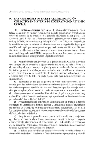 Recomendaciones para unas buenas prácticas de negociación colectiva     117




                                                                               N
                                                                             IÓ
         9. LAS REMISIONES DE LA LEY A LA NEGOCIACIÓN
             COLECTIVA EN MATERIA DE CONTRATACIÓN A TIEMPO
             PARCIAL




                                                                           AC
              30. Contrato a tiempo parcial.—El trabajo a tiempo parcial cons-
         tituye un campo de trabajo fundamental para la negociación colectiva, so-




                                                                       R
         bre todo a partir de la ordenación legal dada al artículo 12 ET por el Real




                                                                    IG
         Decreto-Ley 15/1998, de 27 de noviembre, primero, y por el Real Decre-
         to-Ley 5/2001, de 2 de marzo, y la Ley 12/2001, de 9 de julio, después, en




                                                             NM
         la medida en que se reduce las dimensiones de la regulación legal y se
         modifica el papel que corresponde respecto de su normación a las distintas
         fuentes. Las llamadas a los convenios colectivos son numerosas, hasta
         nueve a lo largo del art. 12 ET, y respecto de un amplio elenco de materias
                                                        EI
         relacionadas con la configuración legal del contrato:

              a) Régimen de interrupciones de la jornada diaria. Cuando el contra-
                                                    O
         to a tiempo parcial conlleve la ejecución de una jornada diaria inferior a la
         de los trabajadores a tiempo completo y ésta se realice de forma partida,
                                               AJ

         las interrupciones en dicha jornada serán las que establezca el convenio
         colectivo sectorial o, en su defecto, de ámbito inferior, subsectorial o de
                                          AB



         empresa (art. 12.2.b) ET). Si nada dijera, sólo será posible efectuar una
         interrupción.
              b) Supuestos en los que es posible el reconocimiento parcial de de-
                                    TR




         rechos para los trabajadores contratados a tiempo parcial. “Los trabajado-
         res a tiempo parcial tendrán los mismos derechos que los trabajadores a
         tiempo completo. Cuando corresponda en atención a su naturaleza, tales
         derechos serán reconocidos en las disposiciones legales y reglamentarias y
                               DE




         en los Convenios Colectivos de manera proporcional, en función del tiem-
         po trabajado” (Art. 12.4.d) del ET).
              c) Procedimiento de conversión voluntaria de un trabajo a tiempo
                       RIO




         completo en un trabajo a tiempo parcial y viceversa o para el incremento
         del tiempo de trabajo de los trabajadores a tiempo parcial (art. 12.4.e) ET).
         La competencia se reconoce a los convenios colectivos sectoriales o, en su
         defecto, de ámbito inferior.
                 TE




              d) Requisitos y procedimiento para el retorno de los trabajadores
         que hubieran convertido voluntariamente un contrato a tiempo completo
         en un contrato a tiempo parcial y viceversa (art. 12.4.e) ET). La competen-
      NIS




         cia se reconoce, como en el caso anterior, a los convenios colectivos sec-
         toriales o, en su defecto, de ámbito inferior.
              e) Medidas para facilitar el acceso efectivo de los trabajadores a la
         formación profesional continua, a fin de favorecer su progresión y movili-
    MI




                                               ÍNDICE


Guia negoc colec 10.indb 117                                                      4/3/10 14:26:05
 