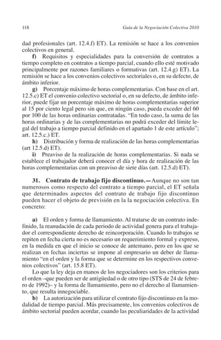 118                                       Guía de la Negociación Colectiva 2010




                                                                         N
                                                                       IÓ
         dad profesionales (art. 12.4.f) ET). La remisión se hace a los convenios
         colectivos en general.
              f) Requisitos y especialidades para la conversión de contratos a




                                                                     AC
         tiempo completo en contratos a tiempo parcial, cuando ello esté motivado
         principalmente por razones familiares o formativas (art. 12.4.g) ET). La
         remisión se hace a los convenios colectivos sectoriales o, en su defecto, de




                                                                 R
         ámbito inferior.




                                                              IG
              g) Porcentaje máximo de horas complementarias. Con base en el art.
         12.5.c) ET el convenio colectivo sectorial o, en su defecto, de ámbito infe-
         rior, puede fijar un porcentaje máximo de horas complementarias superior




                                                        NM
         al 15 por ciento legal pero sin que, en ningún caso, pueda exceder del 60
         por 100 de las horas ordinarias contratadas. “En todo caso, la suma de las
         horas ordinarias y de las complementarias no podrá exceder del límite le-

         art. 12.5.c.) ET.                          EI
         gal del trabajo a tiempo parcial definido en el apartado 1 de este artículo”;

              h) Distribución y forma de realización de las horas complementarias
                                               O
         (art 12.5.d) ET).
              i) Preaviso de la realización de horas complementarias. Si nada se
                                           AJ

         establece el trabajador deberá conocer el día y hora de realización de las
         horas complementarias con un preaviso de siete días (art. 12.5.d) ET).
                                      AB



            31. Contrato de trabajo fijo discontinuo.—Aunque no son tan
         numerosos como respecto del contrato a tiempo parcial, el ET señala
         que determinados aspectos del contrato de trabajo fijo discontinuo
                                 TR




         pueden hacer el objeto de previsión en la la negociación colectiva. En
         concreto:
                               DE




              a) El orden y forma de llamamiento. Al tratarse de un contrato inde-
         finido, la reanudación de cada periodo de actividad genera para el trabaja-
         dor el correspondiente derecho de reincorporación. Cuando lo trabajos se
         repiten en fecha cierta no es necesario un requerimiento formal y expreso,
                       RIO




         en la medida en que el inicio se conoce de antemano, pero en los que se
         realizan en fechas inciertas se impone al empresario un deber de llama-
         miento “en el orden y la forma que se determine en los respectivos conve-
         nios colectivos” (art. 15.8 ET).
                 TE




              Lo que la ley deja en manos de los negociadores son los criterios para
         el orden –que pueden ser de antigüedad o de otro tipo (STS de 24 de febre-
         ro de 1992)– y la forma de llamamiento, pero no el derecho al llamamien-
      NIS




         to, que resulta innegociable.
              b) La autorización para utilizar el contrato fijo discontinuo en la mo-
         dalidad de tiempo parcial. Más precisamente, los convenios colectivos de
         ámbito sectorial pueden acordar, cuando las peculiaridades de la actividad
    MI




                                           ÍNDICE


Guia negoc colec 10.indb 118                                                        4/3/10 14:26:05
 