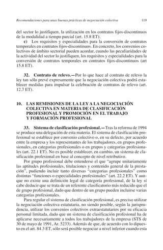 Recomendaciones para unas buenas prácticas de negociación colectiva       119




                                                                               N
                                                                             IÓ
         del sector lo justifiquen, la utilización en los contratos fijos-discontinuos
         de la modalidad a tiempo parcial (art. 15.8 ET).
              c) Los requisitos y especialidades para la conversión de contratos




                                                                           AC
         temporales en contratos fijos-discontinuos. En concreto, los convenios co-
         lectivos de ámbito sectorial pueden acordar, cuando las peculiaridades de
         la actividad del sector lo justifiquen, los requisitos y especialidades para la




                                                                       R
         conversión de contratos temporales en contratos fijos-discontinuos (art




                                                                    IG
         15.8 ET).

              32. Contrato de relevo.—Por lo que hace al contrato de relevo la




                                                             NM
         ley tan sólo prevé expresamente que la negociación colectiva podrá esta-
         blecer medidas para impulsar la celebración de contratos de relevo (art.
         12.7 ET).


         10. LAS REMISIONES DE LA LEY A LA NEGOCIACIÓN
                                                        EI
                                                    O
              COLECTIVA EN MATERIA DE CLASIFICACIÓN
              PROFESIONAL Y PROMOCIÓN EN EL TRABAJO
                                               AJ

              Y FORMACIÓN PROFESIONAL

              33.  Sistema de clasificación profesional.—Tras la reforma de 1994
                                          AB



         se produce una delegación de esta materia. El sistema de clasificación pro-
         fesional se establece por convenio colectivo o, en su defecto, por acuerdo
         entre la empresa y los representantes de los trabajadores, en grupos profe-
                                    TR




         sionales, en categorias profesionales o en grupos y categorias profesiona-
         les (art. 22.1 ET). No es posible establecer, en cambio, un sistema de cla-
         sificación profesional en base al concepto de nivel retributivo.
                               DE




              Por grupo profesional debe entenderse el que “agrupe unitariamente
         las aptitudes profesionales, titulaciones y contenido general de la presta-
         ción”, pudiendo incluir tanto diversas “categorias profesionales” como
         distintas “funciones o especialidades profesionales” (art. 22.2 ET). Y aun-
                       RIO




         que no existe una definición legal de categoría profesional, de la ley sí
         cabe deducir que se trata de un referente clasificatorio más reducido que el
         de grupo profesional, dado que dentro de un grupo pueden incluirse varias
         categorías profesionales.
                 TE




              Para regular el sistema de clasificación profesional, es preciso utilizar
         la negociación colectiva estatutaria, no siendo posible, según la jurispru-
         dencia, utilizar los convenios colectivos extraestatutarios por su eficacia
      NIS




         personal limitada, dado que un sistema de clasificación profesional ha de
         aplicarse necesariamente a todos los trabajadores de la empresa (STS de
         30 de mayo de 1991, Ar. 5233). Además de que, de acuerdo con lo dipues-
         to en el art. 84.3 ET, sólo será posible negociar a nivel inferior cuando esta
    MI




                                               ÍNDICE


Guia negoc colec 10.indb 119                                                        4/3/10 14:26:05
 