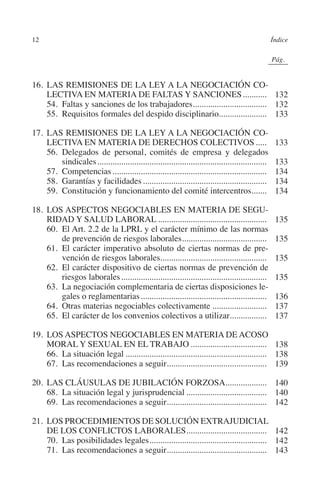12                                                                                                 Índice




                                                                                              N
                                                                                            IÓ
                                                                                                         0Pág.0




                                                                                          AC
         16.	LAS REMISIONES DE LA LEY A LA NEGOCIACIÓN CO-
             LECTIVA EN MATERIA DE FALTAS Y SANCIONES............ 132
         	 54.  Faltas y sanciones de los trabajadores.................................. 132
                                                      .




                                                                                    R
         	 55. Requisitos formales del despido disciplinario...................... 133




                                                                                 IG
         17.	LAS REMISIONES DE LA LEY A LA NEGOCIACIÓN CO-
             LECTIVA EN MATERIA DE DERECHOS COLECTIVOS......                                                  133




                                                                         NM
         	 56. Delegados de personal, comités de empresa y delegados
                 sindicales...............................................................................    133
         	 57. Competencias........................................................................           134
         	 58. Garantías y facilidades..........................................................              134
                                                                   EI
         	 59. Constitución y funcionamiento del comité intercentros.......                                   134

         18.	LOS ASPECTOS NEGOCIABLES EN MATERIA DE SEGU-
                                                              O
             RIDAD Y SALUD LABORAL...................................................                         135
         	 60. El Art. 2.2 de la LPRL y el carácter mínimo de las normas
                                                        AJ

                 de prevención de riesgos laborales.......................................
                                                               .                                              135
         	 61. El carácter imperativo absoluto de ciertas normas de pre-
                                                 AB



                 vención de riesgos laborales.................................................                135
         	 62. El carácter dispositivo de ciertas normas de prevención de
                 riesgos laborales....................................................................        135
                                          TR




         	 63. La negociación complementaria de ciertas disposiciones le-
                 gales o reglamentarias...........................................................            136
         	 64. Otras materias negociables colectivamente..........................                            137
         	 65. El carácter de los convenios colectivos a utilizar.................   .                        137
                                  DE




         19.	LOS ASPECTOS NEGOCIABLES EN MATERIA DE ACOSO
             MORAL Y SEXUAL EN EL TRABAJO.................................... 138
                        RIO




         	 66. La situación legal.................................................................. 138
         	 67. Las recomendaciones a seguir.............................................. 139
                                                     .

         20.	LAS CLÁUSULAS DE JUBILACIÓN FORZOSA. .................. 140
                                                                      .
                 TE




         	 68. La situación legal y jurisprudencial...................................... 140
         	 69. Las recomendaciones a seguir.............................................. 142
                                              .
      NIS




         21.	LOS PROCEDIMIENTOS DE SOLUCIÓN EXTRAJUDICIAL
             DE LOS CONFLICTOS LABORALES. .................................... 142
                                                          .
         	 70. Las posibilidades legales....................................................... 142
         	 71. Las recomendaciones a seguir.............................................. 143
                                                 .
    MI




                                                       ÍNDICE


Guia negoc colec 10.indb 12                                                                                   4/3/10 14:25:59
 