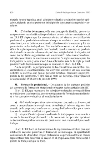 120                                       Guía de la Negociación Colectiva 2010




                                                                         N
                                                                       IÓ
         materia no esté regulada en el convenio colectivo de ámbito superior apli-
         cable, rigiendo en este punto un principio de concurrencia negocial y ab-
         soluto.




                                                                     AC
              34. Criterios de ascenso.—En una concepción flexible, que se co-
         rresponde con una clasificación profesional de esta misma característica, el




                                                                 R
         art. 24.1 ET dispone que los ascensos dentro del sistema de clasificación




                                                              IG
         profesional se producirán conforme a lo que se establezca en el convenio
         colectivo o, en su defecto, en acuerdo colectivo entre la empresa y los re-
         presentantes de los trabajadores. Esta remisión se opera, eso sí, con sumi-




                                                       NM
         sión a la regla expresa según la cual “en todo caso los ascensos se produci-
         rán teniendo en cuenta la formación, méritos, antigüedad del trabajador, así
         como las facultades organizativas del empresario”, debiendo acomodarse,

                                                    EI
         además, los criterios de ascenso en la empresa “a reglas comunes para los
         trabajadores de uno y otro sexo”. Una aplicación más de la regla general
         prohibitiva de discriminaciones que se contiene en el art. 17.1 ET.
                                               O
              A este respecto, la jurisprudencia no ha considerado, en cambio, dis-
         criminatorio el establecimiento por convenio colectivo de dos sistemas
                                           AJ

         distintos de ascenso, uno para el personal directivo, mediante simple pro-
         puesta de los superiores, y otro para el resto del personal, con evaluación
         de capacidades (STS de 6 de julio de 1998)
                                      AB



              35.  Formación profesional.—De algunos de los aspectos posibles
         del derecho a la formación profesional se ocupan varios artículos del ET.
                                 TR




              El art. 23 ET, que reconoce a los trabajadores derecho a compatibilizar
         su trabajo con la asistencia a cursos o programas de formación remitiéndo-
         se a los convenios colectivos el establecimiento:
                               DE




             a)  disfrute de los permisos necesarios para concurrir a exámenes, así
         como a una preferencia a elegir turno de trabajo, si tal es el régimen ins-
         taurado en la empresa, cuando curse con regularidad estudios para la ob-
                       RIO




         tención de un título académico o profesional.
             b)  adaptación de la jornada ordinaria de trabajo para la asistencia a
         cursos de formación profesional o a la concesión del permiso oportuno
         de formación o perfeccionamiento profesional con reserva del puesto de
                 TE




         trabajo.

             El art. 17 ET hace un llamamiento a la negociación colectiva para que
      NIS




         establezca acciones positivas en formación de modo que, en igualdad de
         condiciones de idoneidad, tengan preferencia las personas del sexo menos
         representado para favorecer su acceso en el grupo, categoría profesional o
         puesto de trabajo de que se trate.
    MI




                                           ÍNDICE


Guia negoc colec 10.indb 120                                                        4/3/10 14:26:05
 